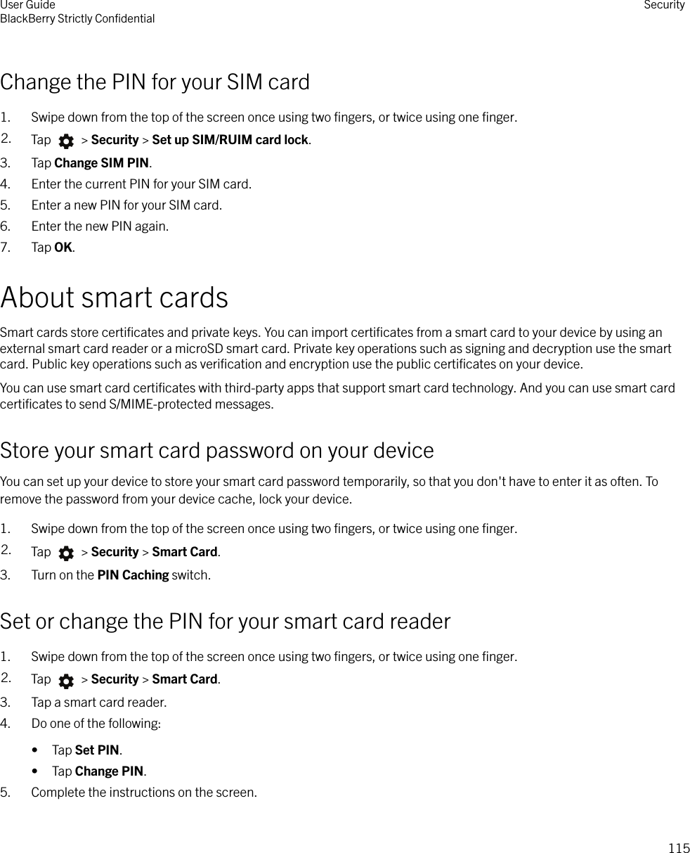 Change the PIN for your SIM card1. Swipe down from the top of the screen once using two ﬁngers, or twice using one ﬁnger.2. Tap   &gt; Security &gt; Set up SIM/RUIM card lock.3. Tap Change SIM PIN.4. Enter the current PIN for your SIM card.5. Enter a new PIN for your SIM card.6. Enter the new PIN again.7. Tap OK.About smart cardsSmart cards store certiﬁcates and private keys. You can import certiﬁcates from a smart card to your device by using anexternal smart card reader or a microSD smart card. Private key operations such as signing and decryption use the smartcard. Public key operations such as veriﬁcation and encryption use the public certiﬁcates on your device.You can use smart card certiﬁcates with third-party apps that support smart card technology. And you can use smart cardcertiﬁcates to send S/MIME-protected messages.Store your smart card password on your deviceYou can set up your device to store your smart card password temporarily, so that you don&apos;t have to enter it as often. Toremove the password from your device cache, lock your device.1. Swipe down from the top of the screen once using two ﬁngers, or twice using one ﬁnger.2. Tap   &gt; Security &gt; Smart Card.3. Turn on the PIN Caching switch.Set or change the PIN for your smart card reader1. Swipe down from the top of the screen once using two ﬁngers, or twice using one ﬁnger.2. Tap   &gt; Security &gt; Smart Card.3. Tap a smart card reader.4. Do one of the following:• Tap Set PIN.• Tap Change PIN.5. Complete the instructions on the screen.User GuideBlackBerry Strictly ConﬁdentialSecurity115