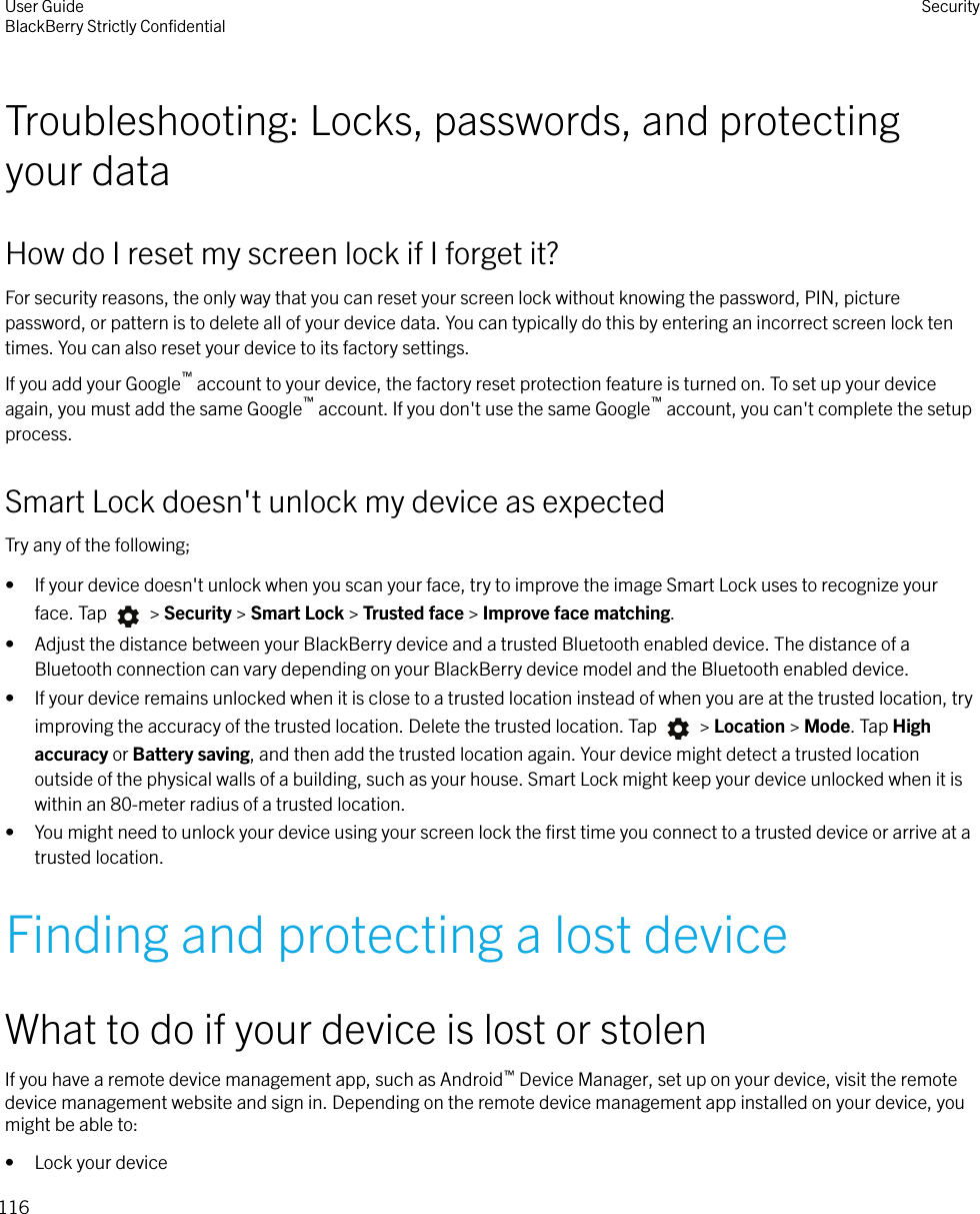 Troubleshooting: Locks, passwords, and protectingyour dataHow do I reset my screen lock if I forget it?For security reasons, the only way that you can reset your screen lock without knowing the password, PIN, picturepassword, or pattern is to delete all of your device data. You can typically do this by entering an incorrect screen lock tentimes. You can also reset your device to its factory settings.If you add your Google™ account to your device, the factory reset protection feature is turned on. To set up your deviceagain, you must add the same Google™ account. If you don&apos;t use the same Google™ account, you can&apos;t complete the setupprocess.Smart Lock doesn&apos;t unlock my device as expectedTry any of the following;• If your device doesn&apos;t unlock when you scan your face, try to improve the image Smart Lock uses to recognize yourface. Tap   &gt; Security &gt; Smart Lock &gt; Trusted face &gt; Improve face matching.• Adjust the distance between your BlackBerry device and a trusted Bluetooth enabled device. The distance of aBluetooth connection can vary depending on your BlackBerry device model and the Bluetooth enabled device.• If your device remains unlocked when it is close to a trusted location instead of when you are at the trusted location, tryimproving the accuracy of the trusted location. Delete the trusted location. Tap   &gt; Location &gt; Mode. Tap Highaccuracy or Battery saving, and then add the trusted location again. Your device might detect a trusted locationoutside of the physical walls of a building, such as your house. Smart Lock might keep your device unlocked when it iswithin an 80-meter radius of a trusted location.• You might need to unlock your device using your screen lock the ﬁrst time you connect to a trusted device or arrive at atrusted location.Finding and protecting a lost deviceWhat to do if your device is lost or stolenIf you have a remote device management app, such as Android™ Device Manager, set up on your device, visit the remotedevice management website and sign in. Depending on the remote device management app installed on your device, youmight be able to:• Lock your deviceUser GuideBlackBerry Strictly ConﬁdentialSecurity116
