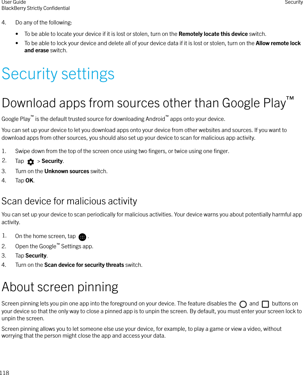 4. Do any of the following:• To be able to locate your device if it is lost or stolen, turn on the Remotely locate this device switch.• To be able to lock your device and delete all of your device data if it is lost or stolen, turn on the Allow remote lockand erase switch.Security settingsDownload apps from sources other than Google Play™Google Play™ is the default trusted source for downloading Android™ apps onto your device.You can set up your device to let you download apps onto your device from other websites and sources. If you want todownload apps from other sources, you should also set up your device to scan for malicious app activity.1. Swipe down from the top of the screen once using two ﬁngers, or twice using one ﬁnger.2. Tap   &gt; Security.3. Turn on the Unknown sources switch.4. Tap OK.Scan device for malicious activityYou can set up your device to scan periodically for malicious activities. Your device warns you about potentially harmful appactivity.1. On the home screen, tap  .2. Open the Google™ Settings app.3. Tap Security.4. Turn on the Scan device for security threats switch.About screen pinningScreen pinning lets you pin one app into the foreground on your device. The feature disables the   and   buttons onyour device so that the only way to close a pinned app is to unpin the screen. By default, you must enter your screen lock tounpin the screen.Screen pinning allows you to let someone else use your device, for example, to play a game or view a video, withoutworrying that the person might close the app and access your data.User GuideBlackBerry Strictly ConﬁdentialSecurity118