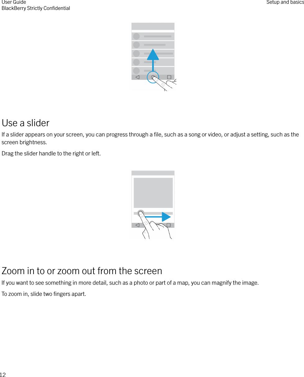  Use a sliderIf a slider appears on your screen, you can progress through a ﬁle, such as a song or video, or adjust a setting, such as thescreen brightness.Drag the slider handle to the right or left.  Zoom in to or zoom out from the screenIf you want to see something in more detail, such as a photo or part of a map, you can magnify the image.To zoom in, slide two ﬁngers apart. User GuideBlackBerry Strictly ConﬁdentialSetup and basics12