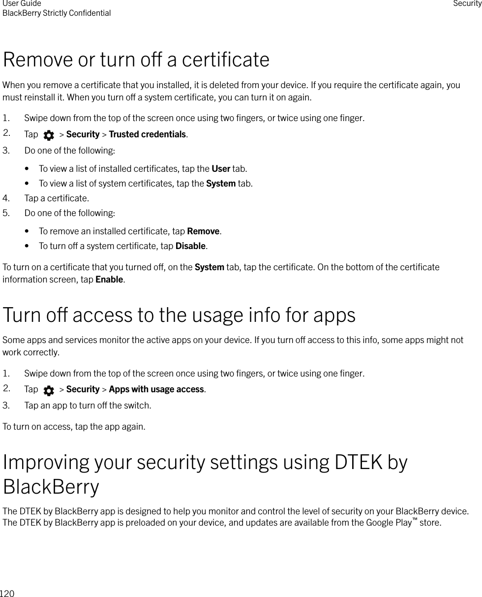 Remove or turn o a certiﬁcateWhen you remove a certiﬁcate that you installed, it is deleted from your device. If you require the certiﬁcate again, youmust reinstall it. When you turn o a system certiﬁcate, you can turn it on again.1. Swipe down from the top of the screen once using two ﬁngers, or twice using one ﬁnger.2. Tap   &gt; Security &gt; Trusted credentials.3. Do one of the following:• To view a list of installed certiﬁcates, tap the User tab.• To view a list of system certiﬁcates, tap the System tab.4. Tap a certiﬁcate.5. Do one of the following:• To remove an installed certiﬁcate, tap Remove.• To turn o a system certiﬁcate, tap Disable.To turn on a certiﬁcate that you turned o, on the System tab, tap the certiﬁcate. On the bottom of the certiﬁcateinformation screen, tap Enable.Turn o access to the usage info for appsSome apps and services monitor the active apps on your device. If you turn o access to this info, some apps might notwork correctly.1. Swipe down from the top of the screen once using two ﬁngers, or twice using one ﬁnger.2. Tap   &gt; Security &gt; Apps with usage access.3. Tap an app to turn o the switch.To turn on access, tap the app again.Improving your security settings using DTEK byBlackBerryThe DTEK by BlackBerry app is designed to help you monitor and control the level of security on your BlackBerry device.The DTEK by BlackBerry app is preloaded on your device, and updates are available from the Google Play™ store.User GuideBlackBerry Strictly ConﬁdentialSecurity120