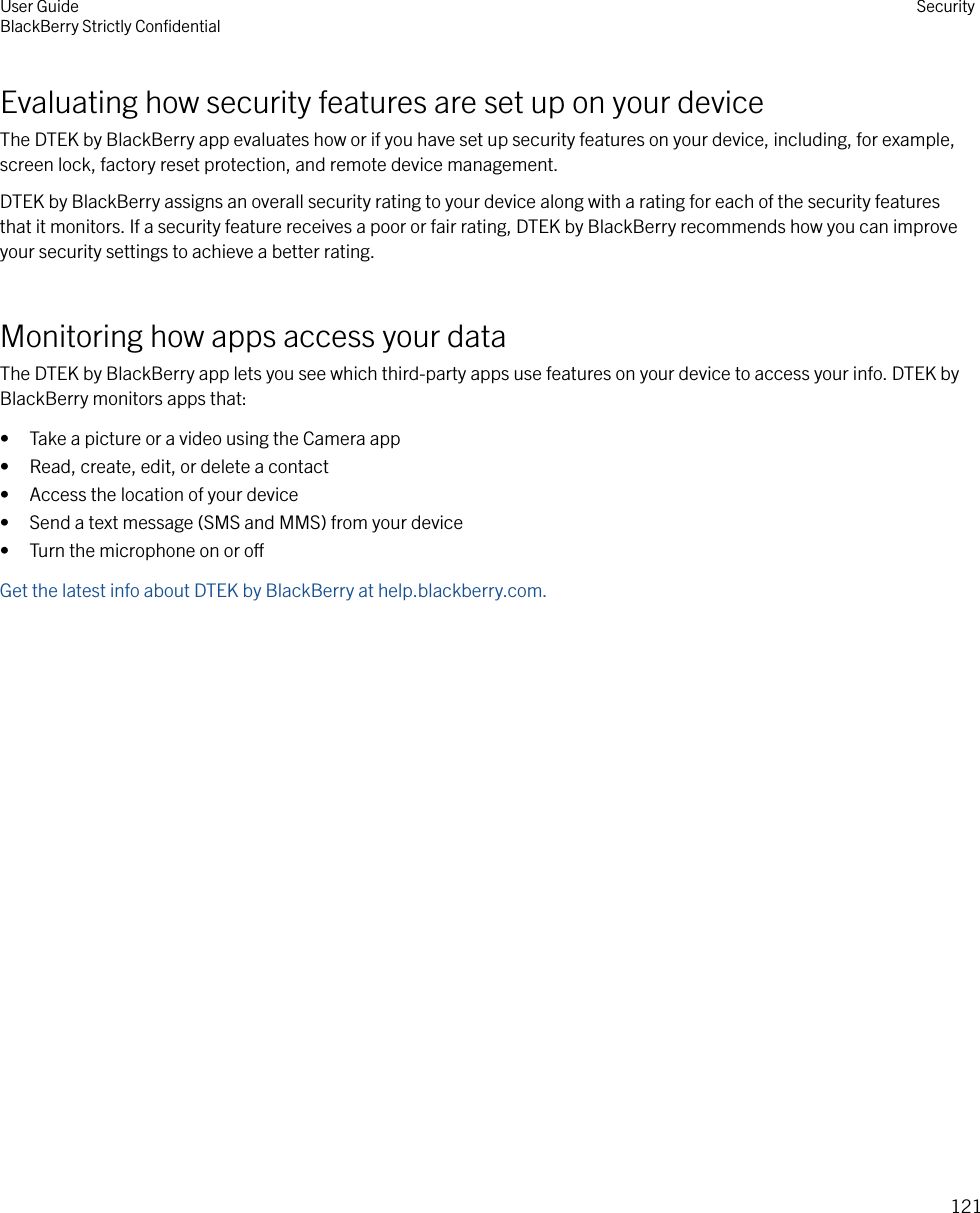 Evaluating how security features are set up on your deviceThe DTEK by BlackBerry app evaluates how or if you have set up security features on your device, including, for example,screen lock, factory reset protection, and remote device management.DTEK by BlackBerry assigns an overall security rating to your device along with a rating for each of the security featuresthat it monitors. If a security feature receives a poor or fair rating, DTEK by BlackBerry recommends how you can improveyour security settings to achieve a better rating.Monitoring how apps access your dataThe DTEK by BlackBerry app lets you see which third-party apps use features on your device to access your info. DTEK byBlackBerry monitors apps that:• Take a picture or a video using the Camera app• Read, create, edit, or delete a contact• Access the location of your device• Send a text message (SMS and MMS) from your device• Turn the microphone on or oGet the latest info about DTEK by BlackBerry at help.blackberry.com.User GuideBlackBerry Strictly ConﬁdentialSecurity121