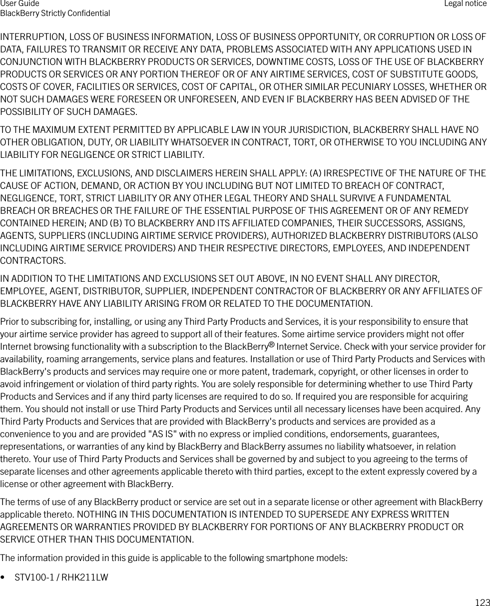 INTERRUPTION, LOSS OF BUSINESS INFORMATION, LOSS OF BUSINESS OPPORTUNITY, OR CORRUPTION OR LOSS OFDATA, FAILURES TO TRANSMIT OR RECEIVE ANY DATA, PROBLEMS ASSOCIATED WITH ANY APPLICATIONS USED INCONJUNCTION WITH BLACKBERRY PRODUCTS OR SERVICES, DOWNTIME COSTS, LOSS OF THE USE OF BLACKBERRYPRODUCTS OR SERVICES OR ANY PORTION THEREOF OR OF ANY AIRTIME SERVICES, COST OF SUBSTITUTE GOODS,COSTS OF COVER, FACILITIES OR SERVICES, COST OF CAPITAL, OR OTHER SIMILAR PECUNIARY LOSSES, WHETHER ORNOT SUCH DAMAGES WERE FORESEEN OR UNFORESEEN, AND EVEN IF BLACKBERRY HAS BEEN ADVISED OF THEPOSSIBILITY OF SUCH DAMAGES.TO THE MAXIMUM EXTENT PERMITTED BY APPLICABLE LAW IN YOUR JURISDICTION, BLACKBERRY SHALL HAVE NOOTHER OBLIGATION, DUTY, OR LIABILITY WHATSOEVER IN CONTRACT, TORT, OR OTHERWISE TO YOU INCLUDING ANYLIABILITY FOR NEGLIGENCE OR STRICT LIABILITY.THE LIMITATIONS, EXCLUSIONS, AND DISCLAIMERS HEREIN SHALL APPLY: (A) IRRESPECTIVE OF THE NATURE OF THECAUSE OF ACTION, DEMAND, OR ACTION BY YOU INCLUDING BUT NOT LIMITED TO BREACH OF CONTRACT,NEGLIGENCE, TORT, STRICT LIABILITY OR ANY OTHER LEGAL THEORY AND SHALL SURVIVE A FUNDAMENTALBREACH OR BREACHES OR THE FAILURE OF THE ESSENTIAL PURPOSE OF THIS AGREEMENT OR OF ANY REMEDYCONTAINED HEREIN; AND (B) TO BLACKBERRY AND ITS AFFILIATED COMPANIES, THEIR SUCCESSORS, ASSIGNS,AGENTS, SUPPLIERS (INCLUDING AIRTIME SERVICE PROVIDERS), AUTHORIZED BLACKBERRY DISTRIBUTORS (ALSOINCLUDING AIRTIME SERVICE PROVIDERS) AND THEIR RESPECTIVE DIRECTORS, EMPLOYEES, AND INDEPENDENTCONTRACTORS.IN ADDITION TO THE LIMITATIONS AND EXCLUSIONS SET OUT ABOVE, IN NO EVENT SHALL ANY DIRECTOR,EMPLOYEE, AGENT, DISTRIBUTOR, SUPPLIER, INDEPENDENT CONTRACTOR OF BLACKBERRY OR ANY AFFILIATES OFBLACKBERRY HAVE ANY LIABILITY ARISING FROM OR RELATED TO THE DOCUMENTATION.Prior to subscribing for, installing, or using any Third Party Products and Services, it is your responsibility to ensure thatyour airtime service provider has agreed to support all of their features. Some airtime service providers might not oerInternet browsing functionality with a subscription to the BlackBerry® Internet Service. Check with your service provider foravailability, roaming arrangements, service plans and features. Installation or use of Third Party Products and Services withBlackBerry&apos;s products and services may require one or more patent, trademark, copyright, or other licenses in order toavoid infringement or violation of third party rights. You are solely responsible for determining whether to use Third PartyProducts and Services and if any third party licenses are required to do so. If required you are responsible for acquiringthem. You should not install or use Third Party Products and Services until all necessary licenses have been acquired. AnyThird Party Products and Services that are provided with BlackBerry&apos;s products and services are provided as aconvenience to you and are provided &quot;AS IS&quot; with no express or implied conditions, endorsements, guarantees,representations, or warranties of any kind by BlackBerry and BlackBerry assumes no liability whatsoever, in relationthereto. Your use of Third Party Products and Services shall be governed by and subject to you agreeing to the terms ofseparate licenses and other agreements applicable thereto with third parties, except to the extent expressly covered by alicense or other agreement with BlackBerry.The terms of use of any BlackBerry product or service are set out in a separate license or other agreement with BlackBerryapplicable thereto. NOTHING IN THIS DOCUMENTATION IS INTENDED TO SUPERSEDE ANY EXPRESS WRITTENAGREEMENTS OR WARRANTIES PROVIDED BY BLACKBERRY FOR PORTIONS OF ANY BLACKBERRY PRODUCT ORSERVICE OTHER THAN THIS DOCUMENTATION.The information provided in this guide is applicable to the following smartphone models:• STV100-1 / RHK211LWUser GuideBlackBerry Strictly ConﬁdentialLegal notice123