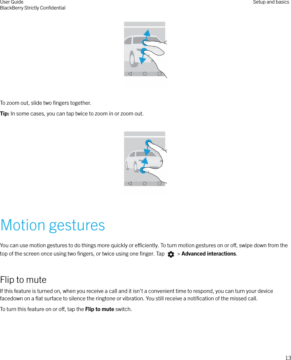  To zoom out, slide two ﬁngers together.Tip: In some cases, you can tap twice to zoom in or zoom out.  Motion gesturesYou can use motion gestures to do things more quickly or eciently. To turn motion gestures on or o, swipe down from thetop of the screen once using two ﬁngers, or twice using one ﬁnger. Tap   &gt; Advanced interactions.Flip to muteIf this feature is turned on, when you receive a call and it isn’t a convenient time to respond, you can turn your devicefacedown on a ﬂat surface to silence the ringtone or vibration. You still receive a notiﬁcation of the missed call.To turn this feature on or o, tap the Flip to mute switch. User GuideBlackBerry Strictly ConﬁdentialSetup and basics13