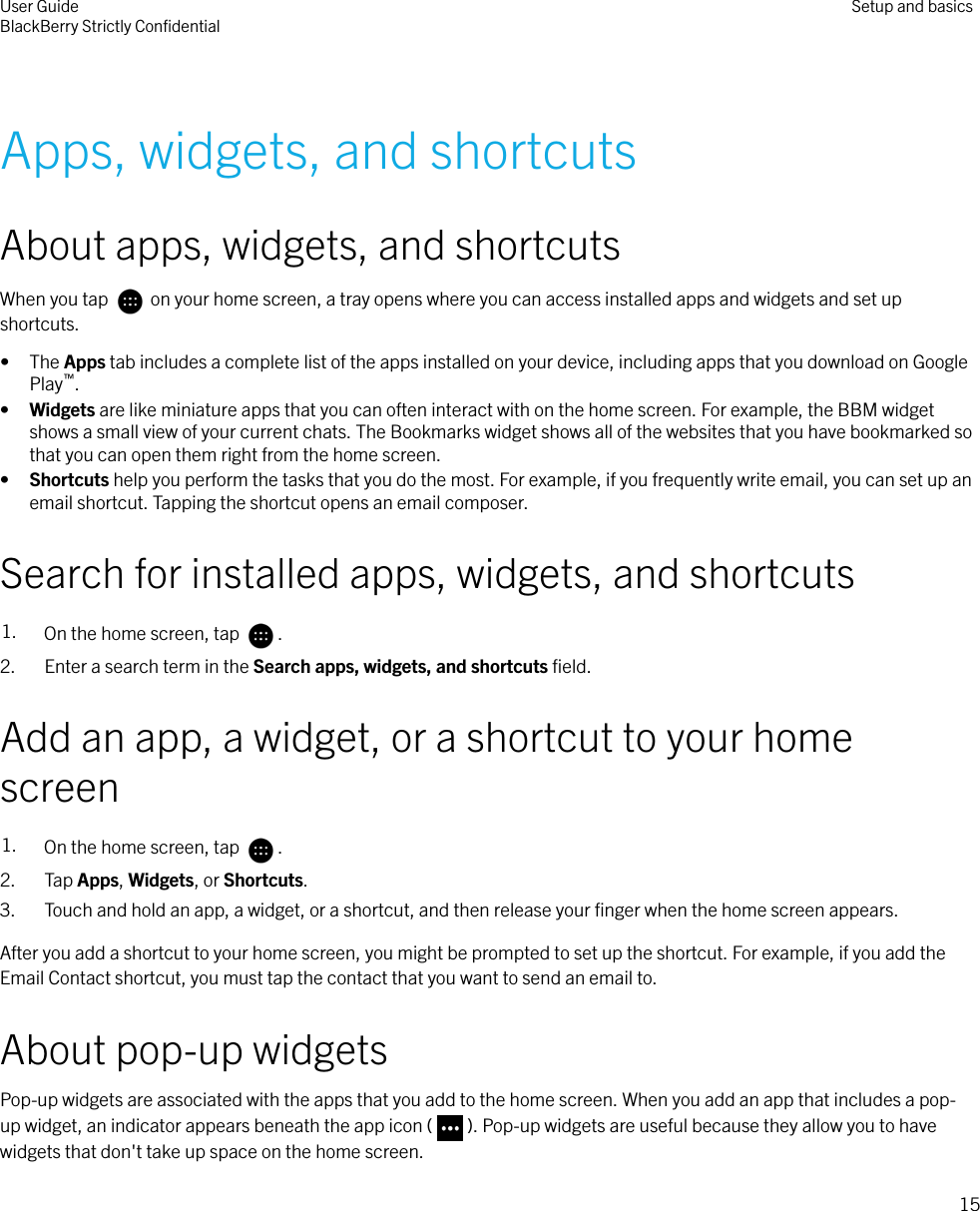  Apps, widgets, and shortcutsAbout apps, widgets, and shortcutsWhen you tap   on your home screen, a tray opens where you can access installed apps and widgets and set upshortcuts.• The Apps tab includes a complete list of the apps installed on your device, including apps that you download on GooglePlay™.•Widgets are like miniature apps that you can often interact with on the home screen. For example, the BBM widgetshows a small view of your current chats. The Bookmarks widget shows all of the websites that you have bookmarked sothat you can open them right from the home screen.•Shortcuts help you perform the tasks that you do the most. For example, if you frequently write email, you can set up anemail shortcut. Tapping the shortcut opens an email composer.Search for installed apps, widgets, and shortcuts1. On the home screen, tap  .2. Enter a search term in the Search apps, widgets, and shortcuts ﬁeld.Add an app, a widget, or a shortcut to your homescreen1. On the home screen, tap  .2. Tap Apps, Widgets, or Shortcuts.3. Touch and hold an app, a widget, or a shortcut, and then release your ﬁnger when the home screen appears.After you add a shortcut to your home screen, you might be prompted to set up the shortcut. For example, if you add theEmail Contact shortcut, you must tap the contact that you want to send an email to.About pop-up widgetsPop-up widgets are associated with the apps that you add to the home screen. When you add an app that includes a pop-up widget, an indicator appears beneath the app icon ( ). Pop-up widgets are useful because they allow you to havewidgets that don&apos;t take up space on the home screen.User GuideBlackBerry Strictly ConﬁdentialSetup and basics15