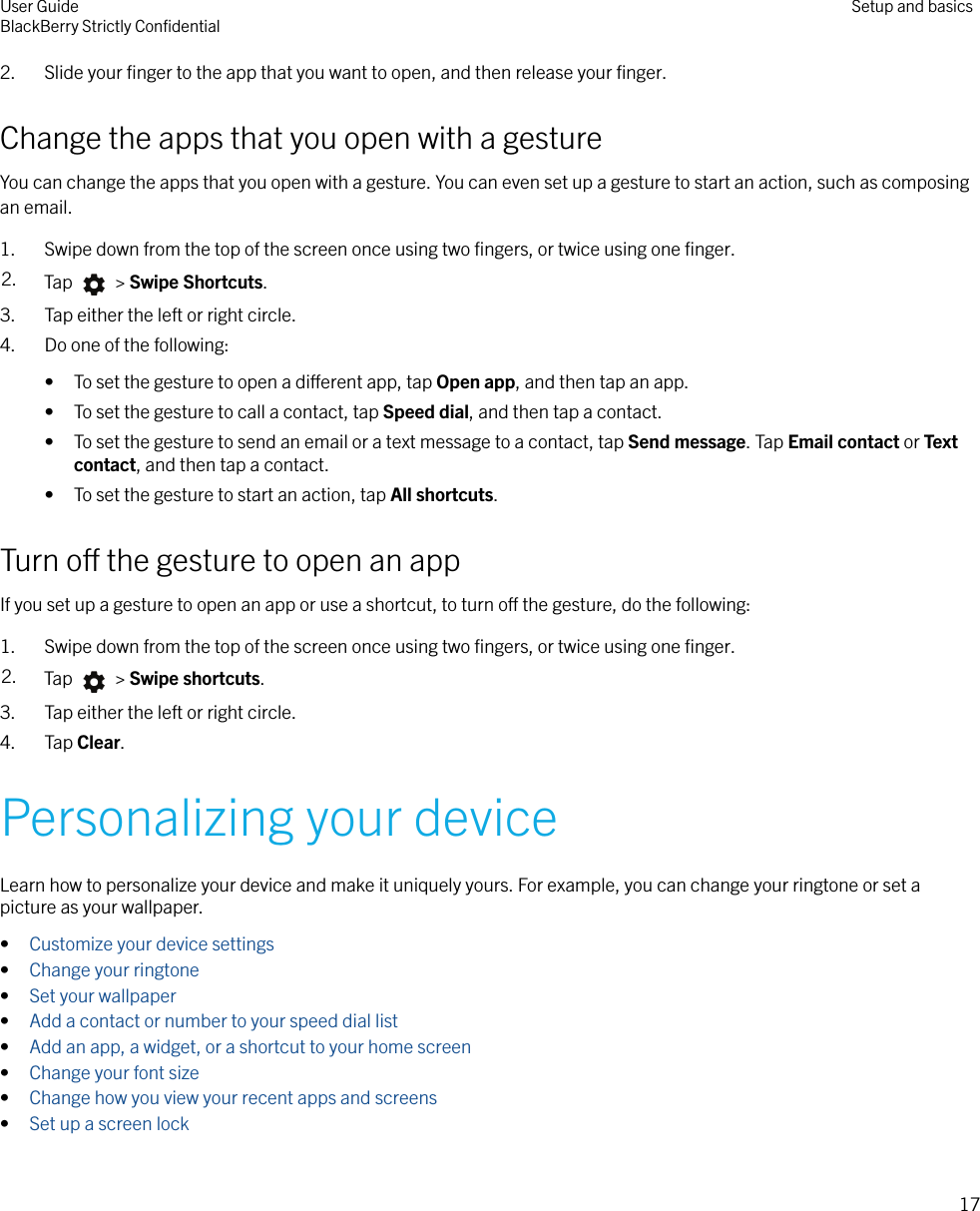 2. Slide your ﬁnger to the app that you want to open, and then release your ﬁnger.Change the apps that you open with a gestureYou can change the apps that you open with a gesture. You can even set up a gesture to start an action, such as composingan email.1. Swipe down from the top of the screen once using two ﬁngers, or twice using one ﬁnger.2. Tap   &gt; Swipe Shortcuts.3. Tap either the left or right circle.4. Do one of the following:• To set the gesture to open a dierent app, tap Open app, and then tap an app.• To set the gesture to call a contact, tap Speed dial, and then tap a contact.• To set the gesture to send an email or a text message to a contact, tap Send message. Tap Email contact or Textcontact, and then tap a contact.• To set the gesture to start an action, tap All shortcuts.Turn o the gesture to open an appIf you set up a gesture to open an app or use a shortcut, to turn o the gesture, do the following:1. Swipe down from the top of the screen once using two ﬁngers, or twice using one ﬁnger.2. Tap   &gt; Swipe shortcuts.3. Tap either the left or right circle.4. Tap Clear.Personalizing your deviceLearn how to personalize your device and make it uniquely yours. For example, you can change your ringtone or set apicture as your wallpaper.•Customize your device settings•Change your ringtone•Set your wallpaper•Add a contact or number to your speed dial list•Add an app, a widget, or a shortcut to your home screen•Change your font size•Change how you view your recent apps and screens•Set up a screen lockUser GuideBlackBerry Strictly ConﬁdentialSetup and basics17