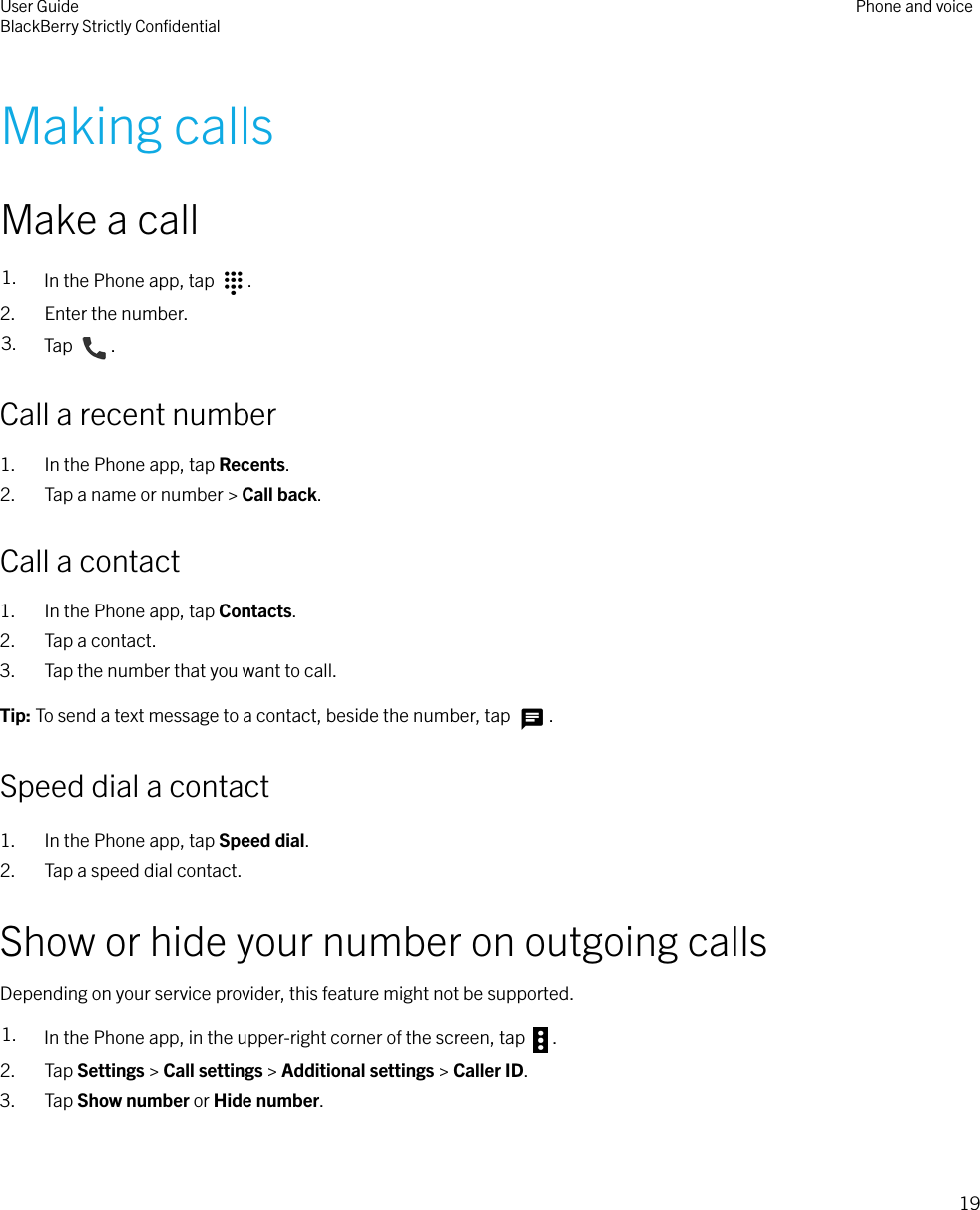 Making callsMake a call1. In the Phone app, tap  .2. Enter the number.3. Tap  .Call a recent number1. In the Phone app, tap Recents.2. Tap a name or number &gt; Call back.Call a contact1. In the Phone app, tap Contacts.2. Tap a contact.3. Tap the number that you want to call.Tip: To send a text message to a contact, beside the number, tap  .Speed dial a contact1. In the Phone app, tap Speed dial.2. Tap a speed dial contact.Show or hide your number on outgoing callsDepending on your service provider, this feature might not be supported.1. In the Phone app, in the upper-right corner of the screen, tap  .2. Tap Settings &gt; Call settings &gt; Additional settings &gt; Caller ID.3. Tap Show number or Hide number.User GuideBlackBerry Strictly ConﬁdentialPhone and voice19