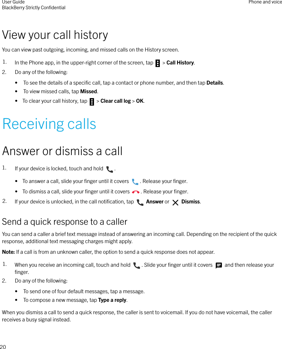 View your call historyYou can view past outgoing, incoming, and missed calls on the History screen.1. In the Phone app, in the upper-right corner of the screen, tap   &gt; Call History.2. Do any of the following:• To see the details of a speciﬁc call, tap a contact or phone number, and then tap Details.• To view missed calls, tap Missed.•  To clear your call history, tap   &gt; Clear call log &gt; OK.Receiving callsAnswer or dismiss a call1. If your device is locked, touch and hold  .•  To answer a call, slide your ﬁnger until it covers  . Release your ﬁnger.•  To dismiss a call, slide your ﬁnger until it covers  . Release your ﬁnger.2. If your device is unlocked, in the call notiﬁcation, tap   Answer or   Dismiss.Send a quick response to a callerYou can send a caller a brief text message instead of answering an incoming call. Depending on the recipient of the quickresponse, additional text messaging charges might apply.Note: If a call is from an unknown caller, the option to send a quick response does not appear.1. When you receive an incoming call, touch and hold  . Slide your ﬁnger until it covers   and then release yourﬁnger.2. Do any of the following:• To send one of four default messages, tap a message.• To compose a new message, tap Type a reply.When you dismiss a call to send a quick response, the caller is sent to voicemail. If you do not have voicemail, the callerreceives a busy signal instead.User GuideBlackBerry Strictly ConﬁdentialPhone and voice20