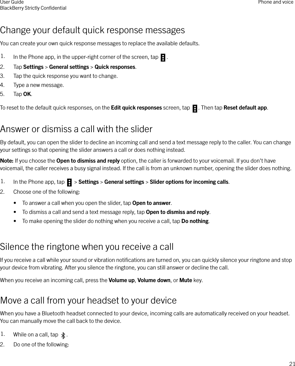 Change your default quick response messagesYou can create your own quick response messages to replace the available defaults.1. In the Phone app, in the upper-right corner of the screen, tap  .2. Tap Settings &gt; General settings &gt; Quick responses.3. Tap the quick response you want to change.4. Type a new message.5. Tap OK.To reset to the default quick responses, on the Edit quick responses screen, tap  . Then tap Reset default app.Answer or dismiss a call with the sliderBy default, you can open the slider to decline an incoming call and send a text message reply to the caller. You can changeyour settings so that opening the slider answers a call or does nothing instead.Note: If you choose the Open to dismiss and reply option, the caller is forwarded to your voicemail. If you don&apos;t havevoicemail, the caller receives a busy signal instead. If the call is from an unknown number, opening the slider does nothing.1. In the Phone app, tap   &gt; Settings &gt; General settings &gt; Slider options for incoming calls.2. Choose one of the following:• To answer a call when you open the slider, tap Open to answer.• To dismiss a call and send a text message reply, tap Open to dismiss and reply.• To make opening the slider do nothing when you receive a call, tap Do nothing.Silence the ringtone when you receive a callIf you receive a call while your sound or vibration notiﬁcations are turned on, you can quickly silence your ringtone and stopyour device from vibrating. After you silence the ringtone, you can still answer or decline the call.When you receive an incoming call, press the Volume up, Volume down, or Mute key.Move a call from your headset to your deviceWhen you have a Bluetooth headset connected to your device, incoming calls are automatically received on your headset.You can manually move the call back to the device.1. While on a call, tap  .2. Do one of the following:User GuideBlackBerry Strictly ConﬁdentialPhone and voice21