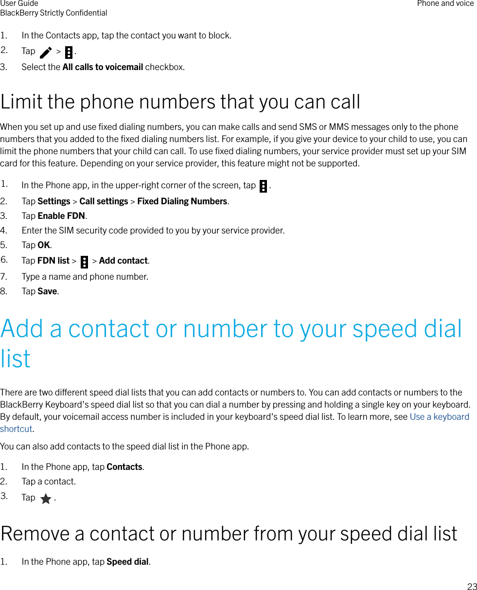 1. In the Contacts app, tap the contact you want to block.2. Tap   &gt;  .3. Select the All calls to voicemail checkbox.Limit the phone numbers that you can callWhen you set up and use ﬁxed dialing numbers, you can make calls and send SMS or MMS messages only to the phonenumbers that you added to the ﬁxed dialing numbers list. For example, if you give your device to your child to use, you canlimit the phone numbers that your child can call. To use ﬁxed dialing numbers, your service provider must set up your SIMcard for this feature. Depending on your service provider, this feature might not be supported.1. In the Phone app, in the upper-right corner of the screen, tap  .2. Tap Settings &gt; Call settings &gt; Fixed Dialing Numbers.3. Tap Enable FDN.4. Enter the SIM security code provided to you by your service provider.5. Tap OK.6. Tap FDN list &gt;   &gt; Add contact.7. Type a name and phone number.8. Tap Save.Add a contact or number to your speed diallistThere are two dierent speed dial lists that you can add contacts or numbers to. You can add contacts or numbers to theBlackBerry Keyboard&apos;s speed dial list so that you can dial a number by pressing and holding a single key on your keyboard.By default, your voicemail access number is included in your keyboard&apos;s speed dial list. To learn more, see Use a keyboardshortcut.You can also add contacts to the speed dial list in the Phone app.1. In the Phone app, tap Contacts.2. Tap a contact.3. Tap  .Remove a contact or number from your speed dial list1. In the Phone app, tap Speed dial.User GuideBlackBerry Strictly ConﬁdentialPhone and voice23