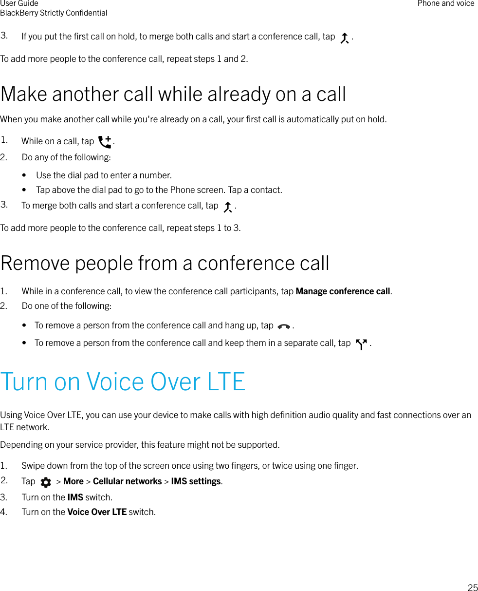 3. If you put the ﬁrst call on hold, to merge both calls and start a conference call, tap  .To add more people to the conference call, repeat steps 1 and 2.Make another call while already on a callWhen you make another call while you&apos;re already on a call, your ﬁrst call is automatically put on hold.1. While on a call, tap  .2. Do any of the following:• Use the dial pad to enter a number.• Tap above the dial pad to go to the Phone screen. Tap a contact.3. To merge both calls and start a conference call, tap  .To add more people to the conference call, repeat steps 1 to 3.Remove people from a conference call1. While in a conference call, to view the conference call participants, tap Manage conference call.2. Do one of the following:•  To remove a person from the conference call and hang up, tap  .•  To remove a person from the conference call and keep them in a separate call, tap  .Turn on Voice Over LTEUsing Voice Over LTE, you can use your device to make calls with high deﬁnition audio quality and fast connections over anLTE network.Depending on your service provider, this feature might not be supported.1. Swipe down from the top of the screen once using two ﬁngers, or twice using one ﬁnger.2. Tap   &gt; More &gt; Cellular networks &gt; IMS settings.3. Turn on the IMS switch.4. Turn on the Voice Over LTE switch.User GuideBlackBerry Strictly ConﬁdentialPhone and voice25