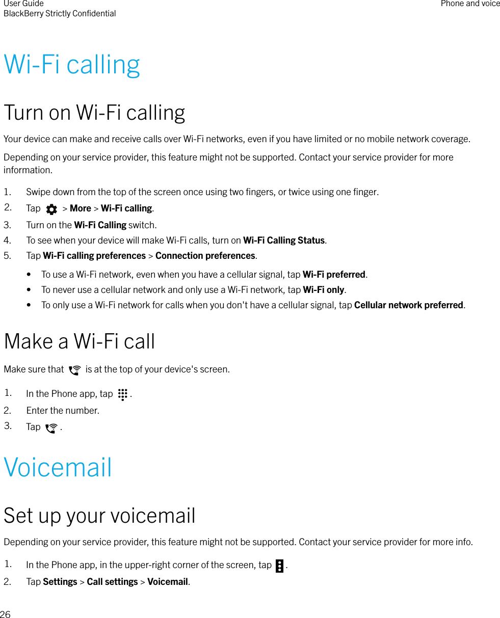Wi-Fi callingTurn on Wi-Fi callingYour device can make and receive calls over Wi-Fi networks, even if you have limited or no mobile network coverage.Depending on your service provider, this feature might not be supported. Contact your service provider for moreinformation.1. Swipe down from the top of the screen once using two ﬁngers, or twice using one ﬁnger.2. Tap   &gt; More &gt; Wi-Fi calling.3. Turn on the Wi-Fi Calling switch.4. To see when your device will make Wi-Fi calls, turn on Wi-Fi Calling Status.5. Tap Wi-Fi calling preferences &gt; Connection preferences.• To use a Wi-Fi network, even when you have a cellular signal, tap Wi-Fi preferred.• To never use a cellular network and only use a Wi-Fi network, tap Wi-Fi only.• To only use a Wi-Fi network for calls when you don&apos;t have a cellular signal, tap Cellular network preferred.Make a Wi-Fi callMake sure that   is at the top of your device&apos;s screen.1. In the Phone app, tap  .2. Enter the number.3. Tap  .VoicemailSet up your voicemailDepending on your service provider, this feature might not be supported. Contact your service provider for more info.1. In the Phone app, in the upper-right corner of the screen, tap  .2. Tap Settings &gt; Call settings &gt; Voicemail.User GuideBlackBerry Strictly ConﬁdentialPhone and voice26