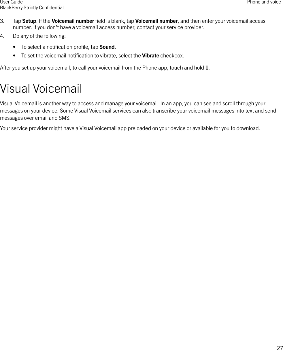 3. Tap Setup. If the Voicemail number ﬁeld is blank, tap Voicemail number, and then enter your voicemail accessnumber. If you don&apos;t have a voicemail access number, contact your service provider.4. Do any of the following:• To select a notiﬁcation proﬁle, tap Sound.• To set the voicemail notiﬁcation to vibrate, select the Vibrate checkbox.After you set up your voicemail, to call your voicemail from the Phone app, touch and hold 1.Visual VoicemailVisual Voicemail is another way to access and manage your voicemail. In an app, you can see and scroll through yourmessages on your device. Some Visual Voicemail services can also transcribe your voicemail messages into text and sendmessages over email and SMS.Your service provider might have a Visual Voicemail app preloaded on your device or available for you to download.User GuideBlackBerry Strictly ConﬁdentialPhone and voice27