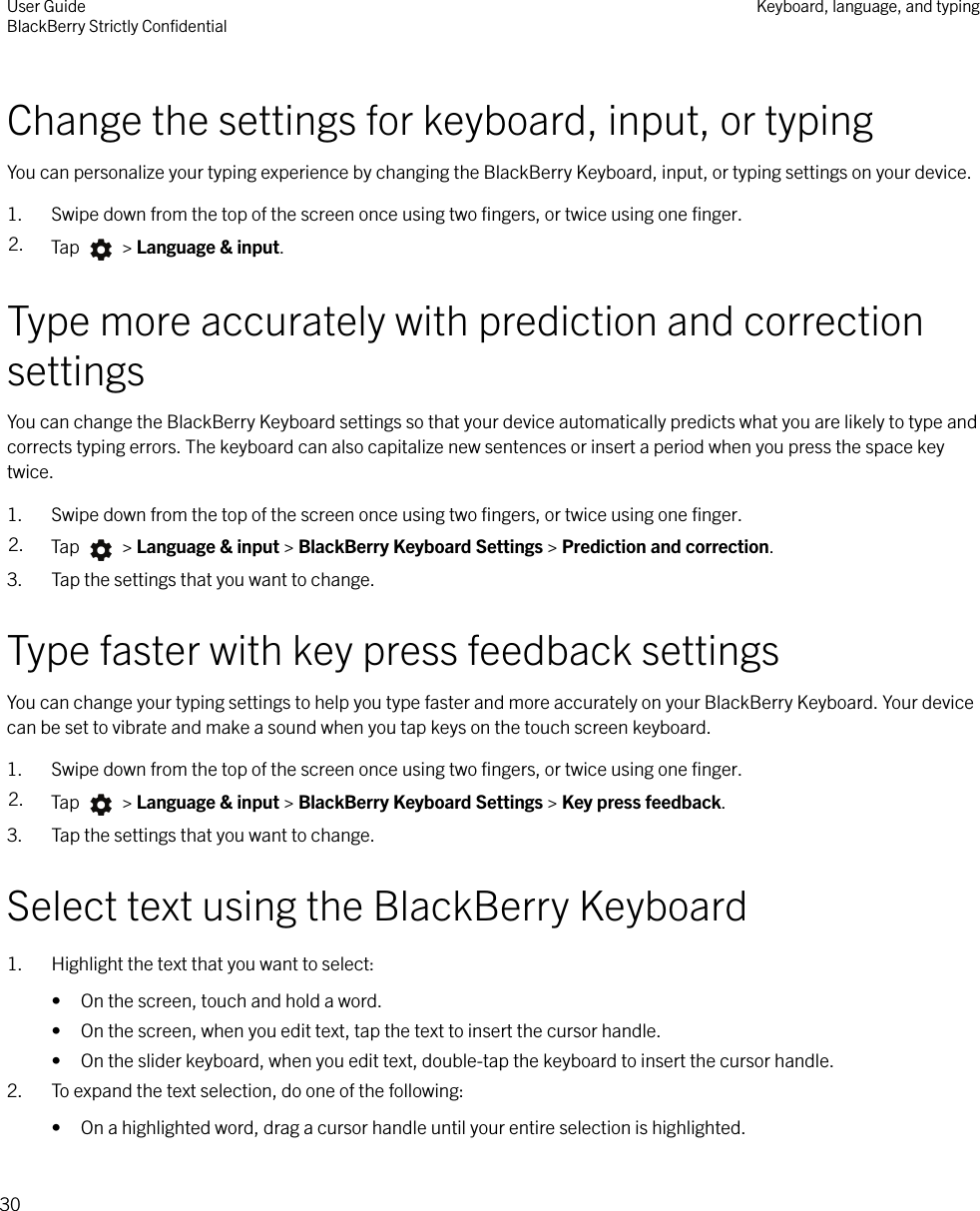 Change the settings for keyboard, input, or typingYou can personalize your typing experience by changing the BlackBerry Keyboard, input, or typing settings on your device.1. Swipe down from the top of the screen once using two ﬁngers, or twice using one ﬁnger.2. Tap   &gt; Language &amp; input.Type more accurately with prediction and correctionsettingsYou can change the BlackBerry Keyboard settings so that your device automatically predicts what you are likely to type andcorrects typing errors. The keyboard can also capitalize new sentences or insert a period when you press the space keytwice.1. Swipe down from the top of the screen once using two ﬁngers, or twice using one ﬁnger.2. Tap   &gt; Language &amp; input &gt; BlackBerry Keyboard Settings &gt; Prediction and correction.3. Tap the settings that you want to change.Type faster with key press feedback settingsYou can change your typing settings to help you type faster and more accurately on your BlackBerry Keyboard. Your devicecan be set to vibrate and make a sound when you tap keys on the touch screen keyboard.1. Swipe down from the top of the screen once using two ﬁngers, or twice using one ﬁnger.2. Tap   &gt; Language &amp; input &gt; BlackBerry Keyboard Settings &gt; Key press feedback.3. Tap the settings that you want to change.Select text using the BlackBerry Keyboard1. Highlight the text that you want to select:• On the screen, touch and hold a word.• On the screen, when you edit text, tap the text to insert the cursor handle.• On the slider keyboard, when you edit text, double-tap the keyboard to insert the cursor handle.2. To expand the text selection, do one of the following:• On a highlighted word, drag a cursor handle until your entire selection is highlighted.User GuideBlackBerry Strictly ConﬁdentialKeyboard, language, and typing30