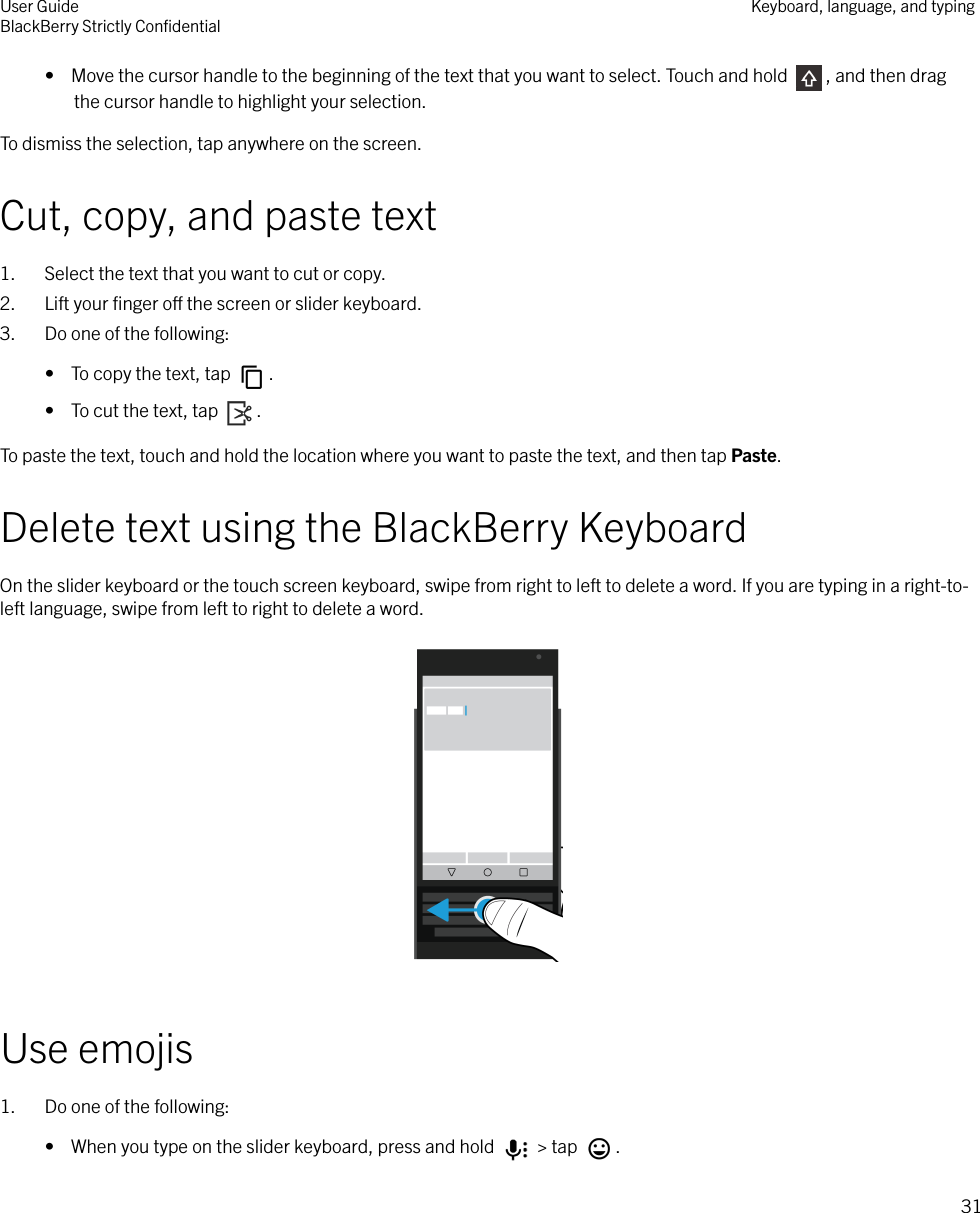 •  Move the cursor handle to the beginning of the text that you want to select. Touch and hold  , and then dragthe cursor handle to highlight your selection.To dismiss the selection, tap anywhere on the screen.Cut, copy, and paste text1. Select the text that you want to cut or copy.2. Lift your ﬁnger o the screen or slider keyboard.3. Do one of the following:•  To copy the text, tap  .•  To cut the text, tap  .To paste the text, touch and hold the location where you want to paste the text, and then tap Paste.Delete text using the BlackBerry KeyboardOn the slider keyboard or the touch screen keyboard, swipe from right to left to delete a word. If you are typing in a right-to-left language, swipe from left to right to delete a word.  Use emojis1. Do one of the following:•  When you type on the slider keyboard, press and hold   &gt; tap  .User GuideBlackBerry Strictly ConﬁdentialKeyboard, language, and typing31