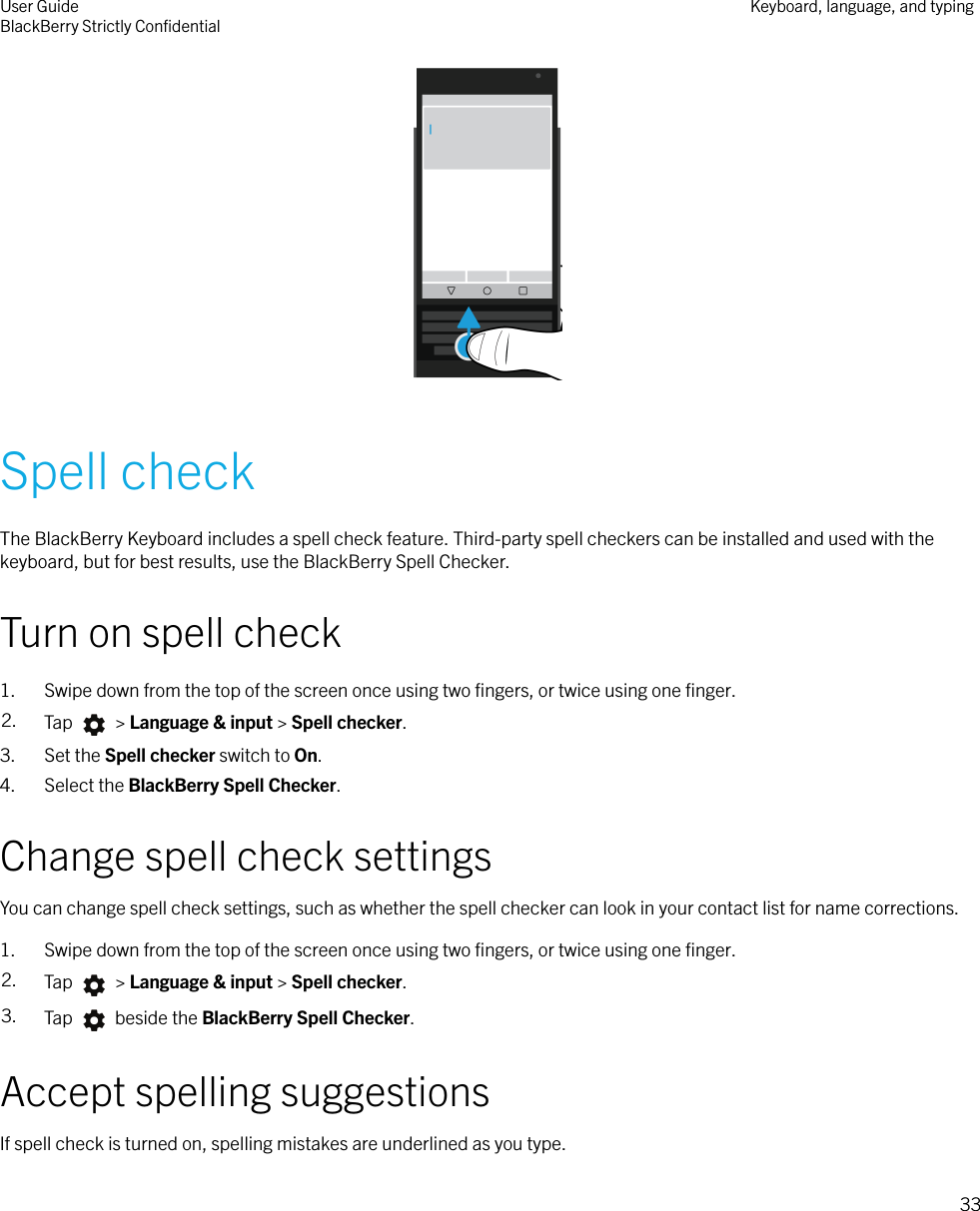  Spell checkThe BlackBerry Keyboard includes a spell check feature. Third-party spell checkers can be installed and used with thekeyboard, but for best results, use the BlackBerry Spell Checker.Turn on spell check1. Swipe down from the top of the screen once using two ﬁngers, or twice using one ﬁnger.2. Tap   &gt; Language &amp; input &gt; Spell checker.3. Set the Spell checker switch to On.4. Select the BlackBerry Spell Checker.Change spell check settingsYou can change spell check settings, such as whether the spell checker can look in your contact list for name corrections.1. Swipe down from the top of the screen once using two ﬁngers, or twice using one ﬁnger.2. Tap   &gt; Language &amp; input &gt; Spell checker.3. Tap   beside the BlackBerry Spell Checker.Accept spelling suggestionsIf spell check is turned on, spelling mistakes are underlined as you type.User GuideBlackBerry Strictly ConﬁdentialKeyboard, language, and typing33