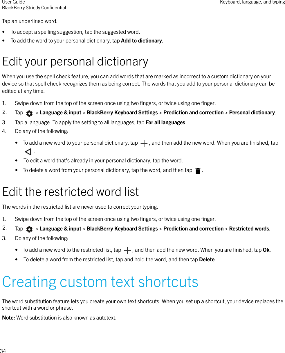 Tap an underlined word.• To accept a spelling suggestion, tap the suggested word.• To add the word to your personal dictionary, tap Add to dictionary.Edit your personal dictionaryWhen you use the spell check feature, you can add words that are marked as incorrect to a custom dictionary on yourdevice so that spell check recognizes them as being correct. The words that you add to your personal dictionary can beedited at any time.1. Swipe down from the top of the screen once using two ﬁngers, or twice using one ﬁnger.2. Tap   &gt; Language &amp; input &gt; BlackBerry Keyboard Settings &gt; Prediction and correction &gt; Personal dictionary.3. Tap a language. To apply the setting to all languages, tap For all languages.4. Do any of the following:•  To add a new word to your personal dictionary, tap  , and then add the new word. When you are ﬁnished, tap.• To edit a word that&apos;s already in your personal dictionary, tap the word.•  To delete a word from your personal dictionary, tap the word, and then tap  .Edit the restricted word listThe words in the restricted list are never used to correct your typing.1. Swipe down from the top of the screen once using two ﬁngers, or twice using one ﬁnger.2. Tap   &gt; Language &amp; input &gt; BlackBerry Keyboard Settings &gt; Prediction and correction &gt; Restricted words.3. Do any of the following:•  To add a new word to the restricted list, tap  , and then add the new word. When you are ﬁnished, tap Ok.• To delete a word from the restricted list, tap and hold the word, and then tap Delete.Creating custom text shortcutsThe word substitution feature lets you create your own text shortcuts. When you set up a shortcut, your device replaces theshortcut with a word or phrase.Note: Word substitution is also known as autotext.User GuideBlackBerry Strictly ConﬁdentialKeyboard, language, and typing34