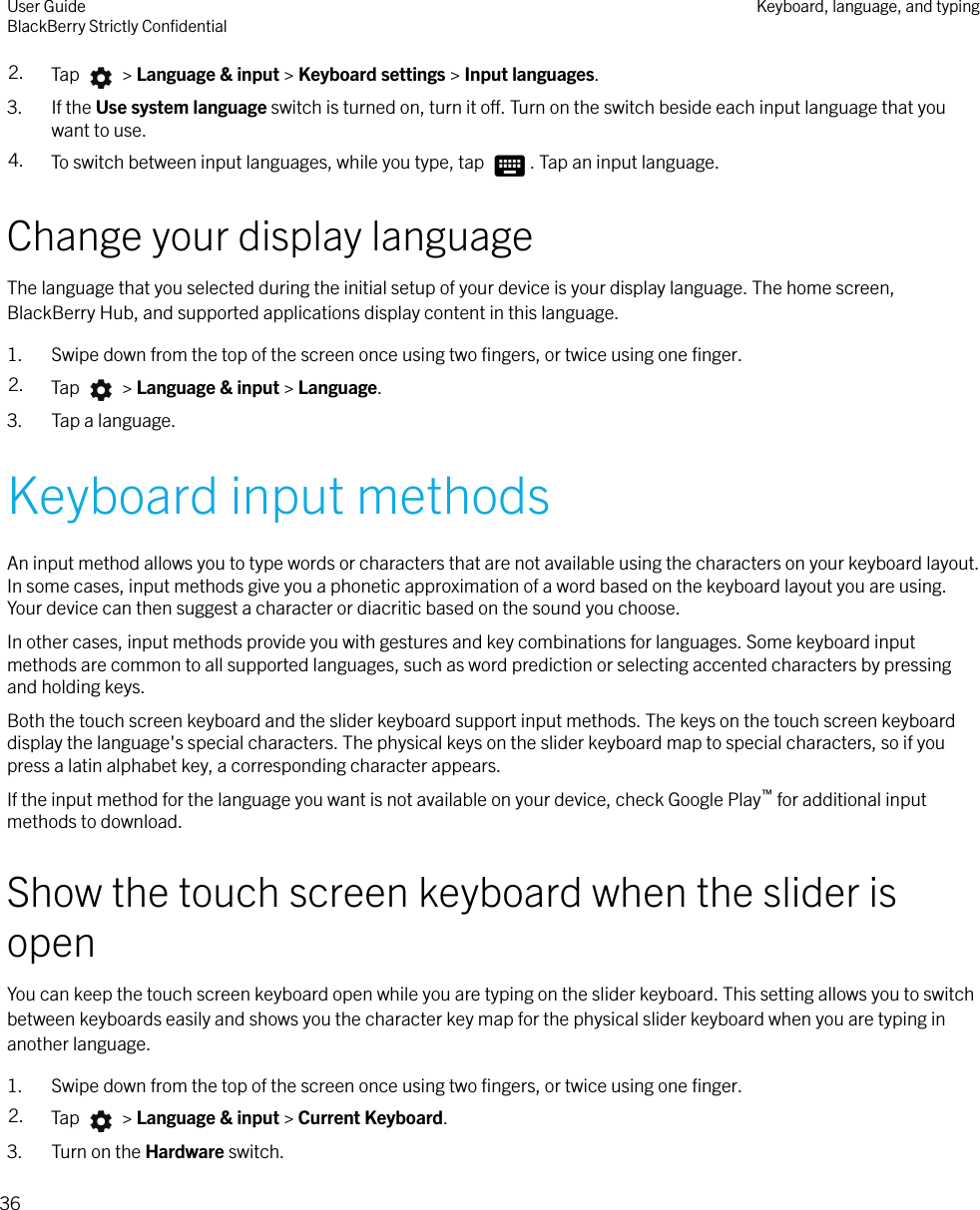 2. Tap   &gt; Language &amp; input &gt; Keyboard settings &gt; Input languages.3. If the Use system language switch is turned on, turn it o. Turn on the switch beside each input language that youwant to use.4. To switch between input languages, while you type, tap  . Tap an input language.Change your display languageThe language that you selected during the initial setup of your device is your display language. The home screen,BlackBerry Hub, and supported applications display content in this language.1. Swipe down from the top of the screen once using two ﬁngers, or twice using one ﬁnger.2. Tap   &gt; Language &amp; input &gt; Language.3. Tap a language.Keyboard input methodsAn input method allows you to type words or characters that are not available using the characters on your keyboard layout.In some cases, input methods give you a phonetic approximation of a word based on the keyboard layout you are using.Your device can then suggest a character or diacritic based on the sound you choose.In other cases, input methods provide you with gestures and key combinations for languages. Some keyboard inputmethods are common to all supported languages, such as word prediction or selecting accented characters by pressingand holding keys.Both the touch screen keyboard and the slider keyboard support input methods. The keys on the touch screen keyboarddisplay the language&apos;s special characters. The physical keys on the slider keyboard map to special characters, so if youpress a latin alphabet key, a corresponding character appears.If the input method for the language you want is not available on your device, check Google Play™ for additional inputmethods to download.Show the touch screen keyboard when the slider isopenYou can keep the touch screen keyboard open while you are typing on the slider keyboard. This setting allows you to switchbetween keyboards easily and shows you the character key map for the physical slider keyboard when you are typing inanother language.1. Swipe down from the top of the screen once using two ﬁngers, or twice using one ﬁnger.2. Tap   &gt; Language &amp; input &gt; Current Keyboard.3. Turn on the Hardware switch.User GuideBlackBerry Strictly ConﬁdentialKeyboard, language, and typing36