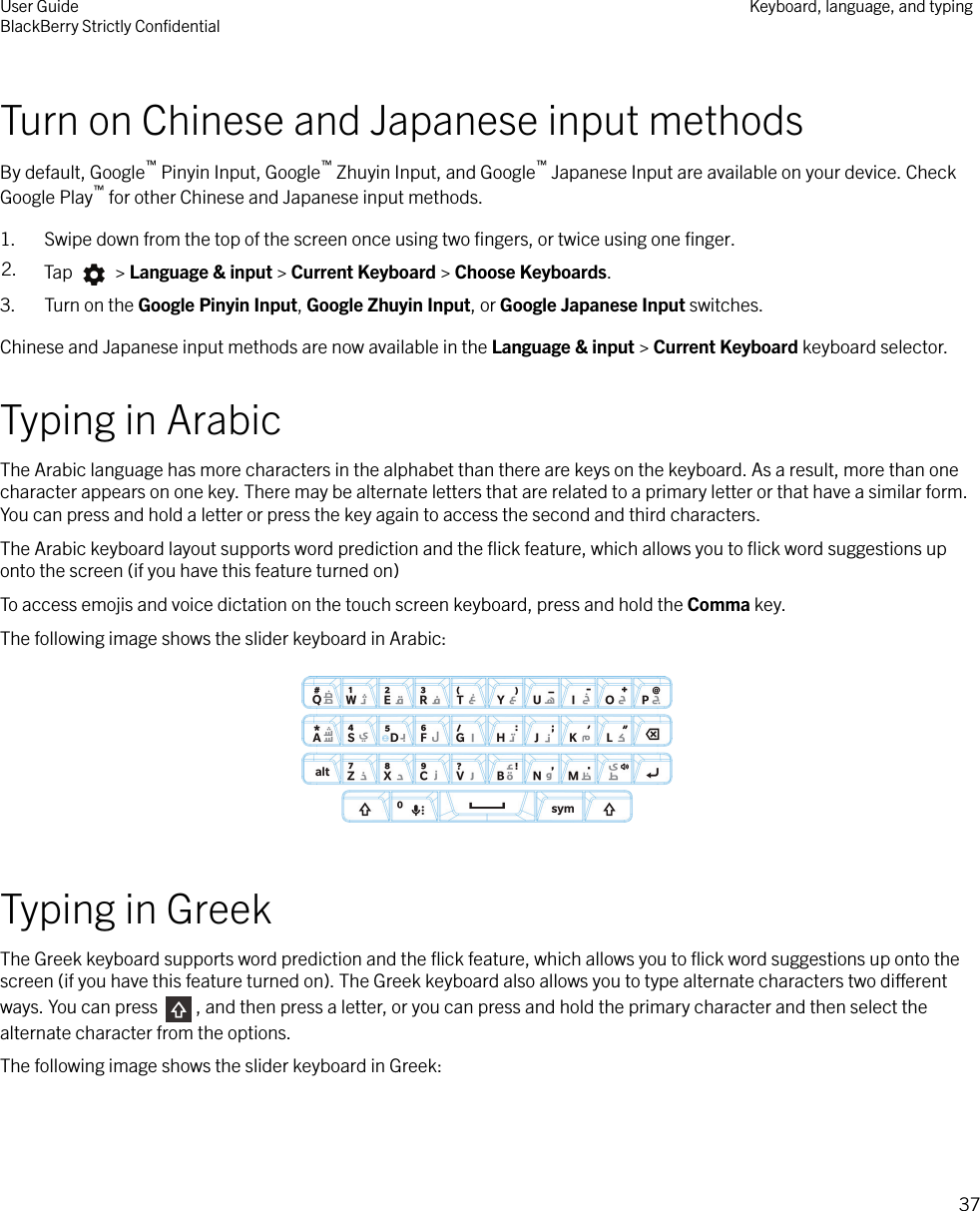 Turn on Chinese and Japanese input methodsBy default, Google™ Pinyin Input, Google™ Zhuyin Input, and Google™ Japanese Input are available on your device. CheckGoogle Play™ for other Chinese and Japanese input methods.1. Swipe down from the top of the screen once using two ﬁngers, or twice using one ﬁnger.2. Tap   &gt; Language &amp; input &gt; Current Keyboard &gt; Choose Keyboards.3. Turn on the Google Pinyin Input, Google Zhuyin Input, or Google Japanese Input switches.Chinese and Japanese input methods are now available in the Language &amp; input &gt; Current Keyboard keyboard selector.Typing in ArabicThe Arabic language has more characters in the alphabet than there are keys on the keyboard. As a result, more than onecharacter appears on one key. There may be alternate letters that are related to a primary letter or that have a similar form.You can press and hold a letter or press the key again to access the second and third characters.The Arabic keyboard layout supports word prediction and the ﬂick feature, which allows you to ﬂick word suggestions uponto the screen (if you have this feature turned on)To access emojis and voice dictation on the touch screen keyboard, press and hold the Comma key.The following image shows the slider keyboard in Arabic:  Typing in GreekThe Greek keyboard supports word prediction and the ﬂick feature, which allows you to ﬂick word suggestions up onto thescreen (if you have this feature turned on). The Greek keyboard also allows you to type alternate characters two dierentways. You can press  , and then press a letter, or you can press and hold the primary character and then select thealternate character from the options.The following image shows the slider keyboard in Greek: User GuideBlackBerry Strictly ConﬁdentialKeyboard, language, and typing37