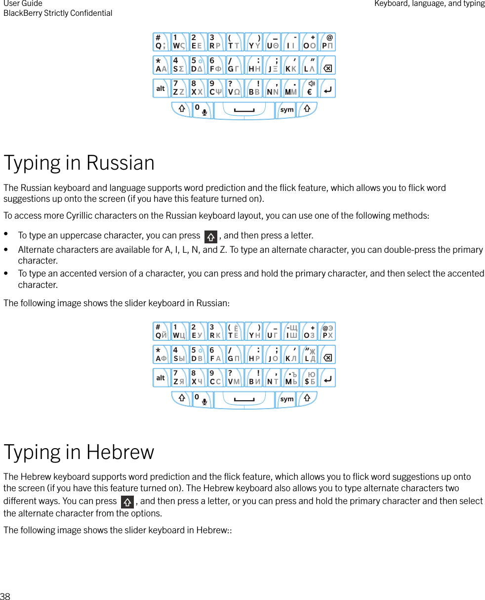  Typing in RussianThe Russian keyboard and language supports word prediction and the ﬂick feature, which allows you to ﬂick wordsuggestions up onto the screen (if you have this feature turned on).To access more Cyrillic characters on the Russian keyboard layout, you can use one of the following methods:•To type an uppercase character, you can press  , and then press a letter.• Alternate characters are available for A, I, L, N, and Z. To type an alternate character, you can double-press the primarycharacter.• To type an accented version of a character, you can press and hold the primary character, and then select the accentedcharacter.The following image shows the slider keyboard in Russian:  Typing in HebrewThe Hebrew keyboard supports word prediction and the ﬂick feature, which allows you to ﬂick word suggestions up ontothe screen (if you have this feature turned on). The Hebrew keyboard also allows you to type alternate characters twodierent ways. You can press  , and then press a letter, or you can press and hold the primary character and then selectthe alternate character from the options.The following image shows the slider keyboard in Hebrew:: User GuideBlackBerry Strictly ConﬁdentialKeyboard, language, and typing38