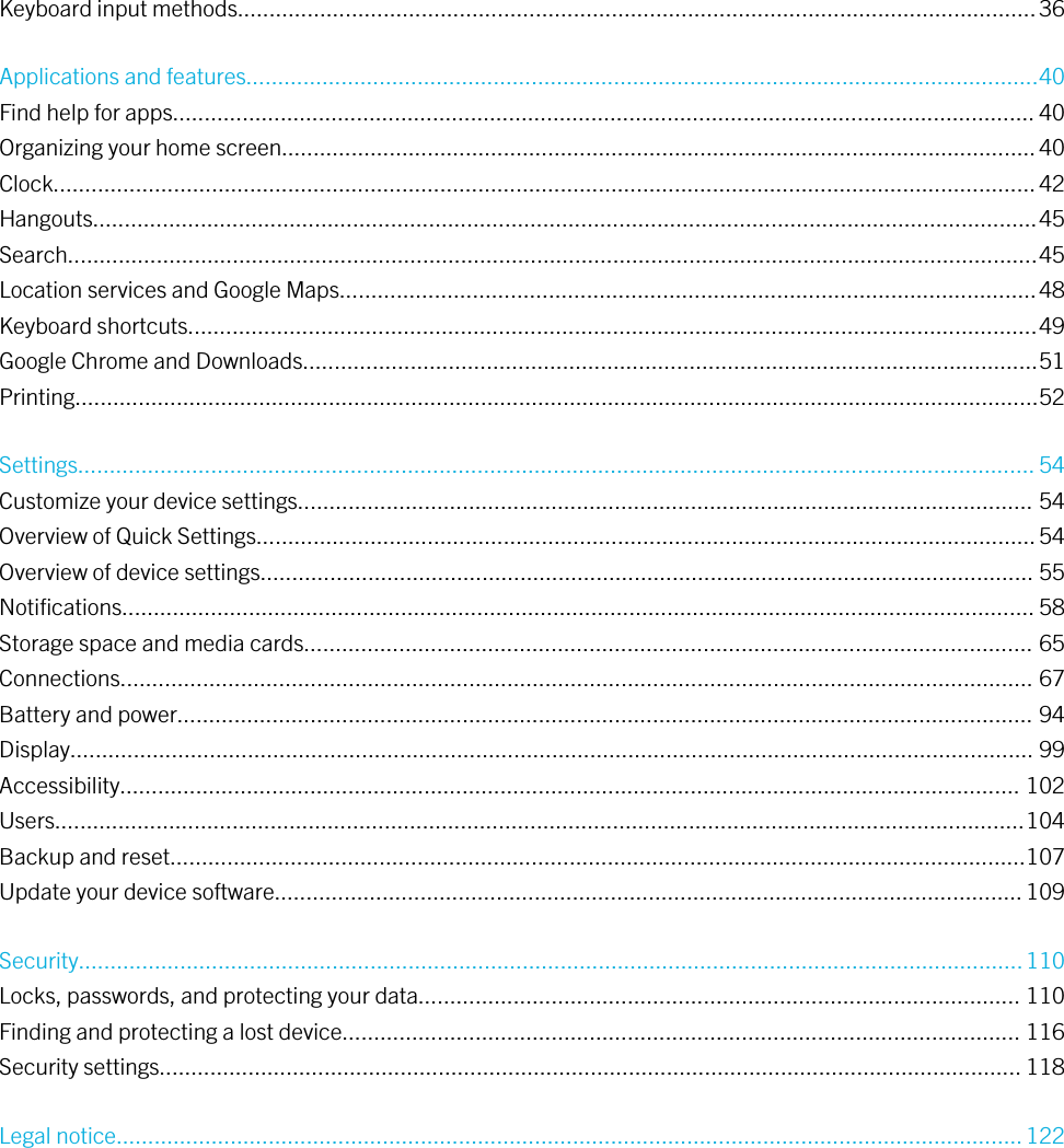 Keyboard input methods.............................................................................................................................. 36Applications and features.............................................................................................................................40Find help for apps........................................................................................................................................ 40Organizing your home screen....................................................................................................................... 40Clock........................................................................................................................................................... 42Hangouts.....................................................................................................................................................45Search.........................................................................................................................................................45Location services and Google Maps..............................................................................................................48Keyboard shortcuts......................................................................................................................................49Google Chrome and Downloads....................................................................................................................51Printing........................................................................................................................................................52Settings....................................................................................................................................................... 54Customize your device settings.................................................................................................................... 54Overview of Quick Settings........................................................................................................................... 54Overview of device settings.......................................................................................................................... 55Notiﬁcations................................................................................................................................................ 58Storage space and media cards................................................................................................................... 65Connections................................................................................................................................................ 67Battery and power....................................................................................................................................... 94Display........................................................................................................................................................ 99Accessibility.............................................................................................................................................. 102Users.........................................................................................................................................................104Backup and reset.......................................................................................................................................107Update your device software...................................................................................................................... 109Security..................................................................................................................................................... 110Locks, passwords, and protecting your data............................................................................................... 110Finding and protecting a lost device........................................................................................................... 116Security settings........................................................................................................................................ 118Legal notice............................................................................................................................................... 122