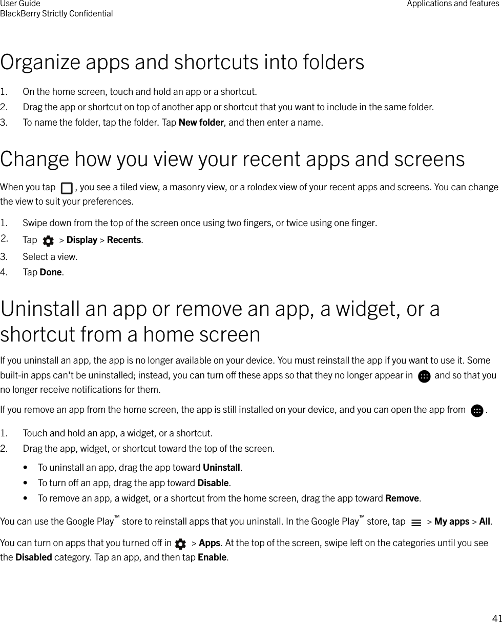 Organize apps and shortcuts into folders1. On the home screen, touch and hold an app or a shortcut.2. Drag the app or shortcut on top of another app or shortcut that you want to include in the same folder.3. To name the folder, tap the folder. Tap New folder, and then enter a name.Change how you view your recent apps and screensWhen you tap  , you see a tiled view, a masonry view, or a rolodex view of your recent apps and screens. You can changethe view to suit your preferences.1. Swipe down from the top of the screen once using two ﬁngers, or twice using one ﬁnger.2. Tap   &gt; Display &gt; Recents.3. Select a view.4. Tap Done.Uninstall an app or remove an app, a widget, or ashortcut from a home screenIf you uninstall an app, the app is no longer available on your device. You must reinstall the app if you want to use it. Somebuilt-in apps can&apos;t be uninstalled; instead, you can turn o these apps so that they no longer appear in   and so that youno longer receive notiﬁcations for them.If you remove an app from the home screen, the app is still installed on your device, and you can open the app from  .1. Touch and hold an app, a widget, or a shortcut.2. Drag the app, widget, or shortcut toward the top of the screen.• To uninstall an app, drag the app toward Uninstall.• To turn o an app, drag the app toward Disable.• To remove an app, a widget, or a shortcut from the home screen, drag the app toward Remove.You can use the Google Play™ store to reinstall apps that you uninstall. In the Google Play™ store, tap   &gt; My apps &gt; All.You can turn on apps that you turned o in  &gt; Apps. At the top of the screen, swipe left on the categories until you seethe Disabled category. Tap an app, and then tap Enable.User GuideBlackBerry Strictly ConﬁdentialApplications and features41