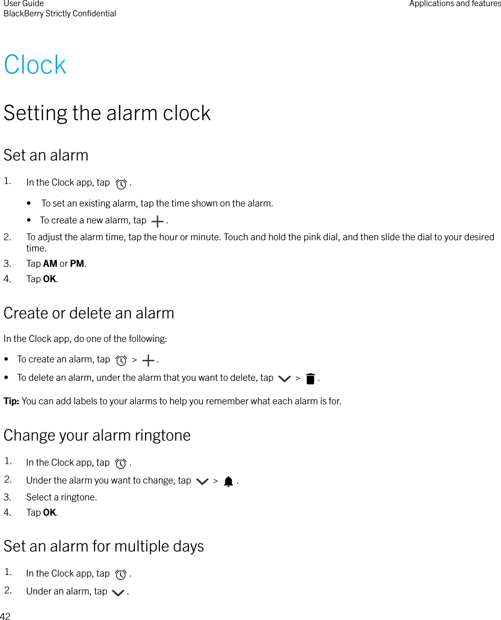 ClockSetting the alarm clockSet an alarm1. In the Clock app, tap  .• To set an existing alarm, tap the time shown on the alarm.•  To create a new alarm, tap  .2. To adjust the alarm time, tap the hour or minute. Touch and hold the pink dial, and then slide the dial to your desiredtime.3. Tap AM or PM.4. Tap OK.Create or delete an alarmIn the Clock app, do one of the following:•  To create an alarm, tap   &gt;  .•  To delete an alarm, under the alarm that you want to delete, tap   &gt;  .Tip: You can add labels to your alarms to help you remember what each alarm is for.Change your alarm ringtone1. In the Clock app, tap  .2. Under the alarm you want to change, tap   &gt;  .3. Select a ringtone.4. Tap OK.Set an alarm for multiple days1. In the Clock app, tap  .2. Under an alarm, tap  .User GuideBlackBerry Strictly ConﬁdentialApplications and features42