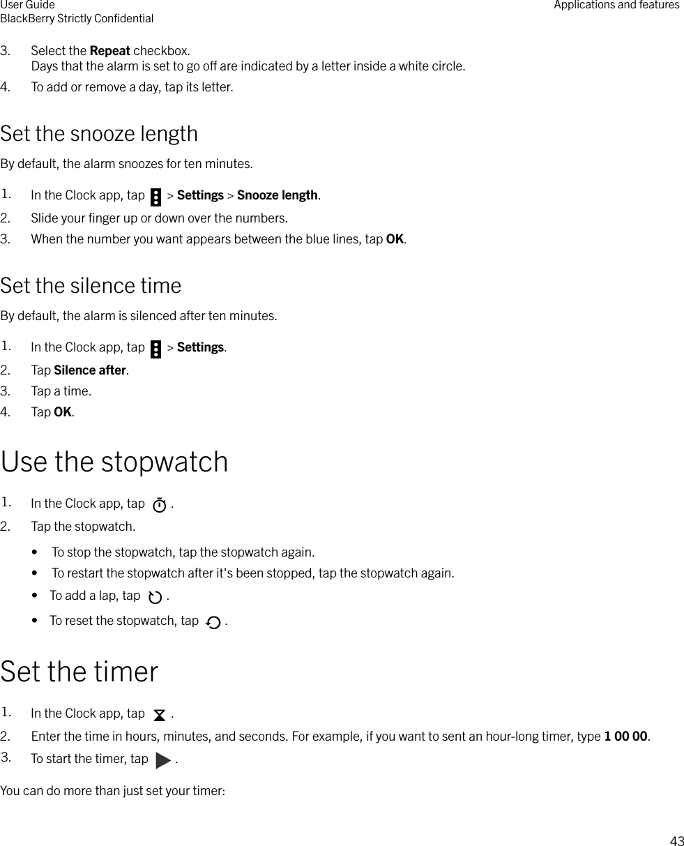 3. Select the Repeat checkbox.Days that the alarm is set to go o are indicated by a letter inside a white circle.4. To add or remove a day, tap its letter.Set the snooze lengthBy default, the alarm snoozes for ten minutes.1. In the Clock app, tap   &gt; Settings &gt; Snooze length.2. Slide your ﬁnger up or down over the numbers.3. When the number you want appears between the blue lines, tap OK.Set the silence timeBy default, the alarm is silenced after ten minutes.1. In the Clock app, tap   &gt; Settings.2. Tap Silence after.3. Tap a time.4. Tap OK.Use the stopwatch1. In the Clock app, tap  .2. Tap the stopwatch.• To stop the stopwatch, tap the stopwatch again.• To restart the stopwatch after it&apos;s been stopped, tap the stopwatch again.•  To add a lap, tap  .•  To reset the stopwatch, tap  .Set the timer1. In the Clock app, tap  .2. Enter the time in hours, minutes, and seconds. For example, if you want to sent an hour-long timer, type 1 00 00.3. To start the timer, tap  .You can do more than just set your timer:User GuideBlackBerry Strictly ConﬁdentialApplications and features43