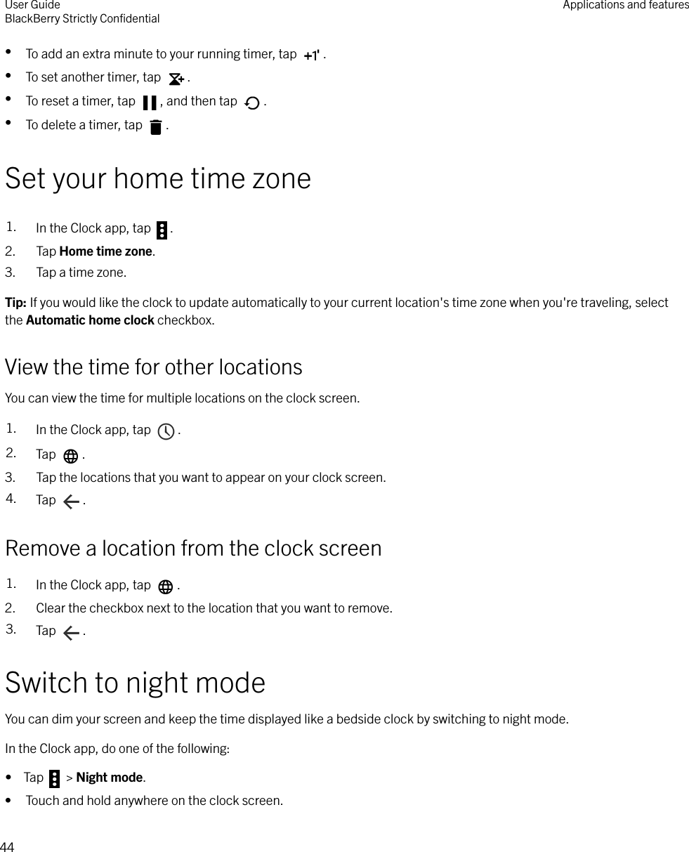 •To add an extra minute to your running timer, tap  .•To set another timer, tap  .•To reset a timer, tap  , and then tap  .•To delete a timer, tap  .Set your home time zone1. In the Clock app, tap  .2. Tap Home time zone.3. Tap a time zone.Tip: If you would like the clock to update automatically to your current location&apos;s time zone when you&apos;re traveling, selectthe Automatic home clock checkbox.View the time for other locationsYou can view the time for multiple locations on the clock screen.1. In the Clock app, tap  .2. Tap  .3. Tap the locations that you want to appear on your clock screen.4. Tap  .Remove a location from the clock screen1. In the Clock app, tap  .2. Clear the checkbox next to the location that you want to remove.3. Tap  .Switch to night modeYou can dim your screen and keep the time displayed like a bedside clock by switching to night mode.In the Clock app, do one of the following:•  Tap   &gt; Night mode.• Touch and hold anywhere on the clock screen.User GuideBlackBerry Strictly ConﬁdentialApplications and features44