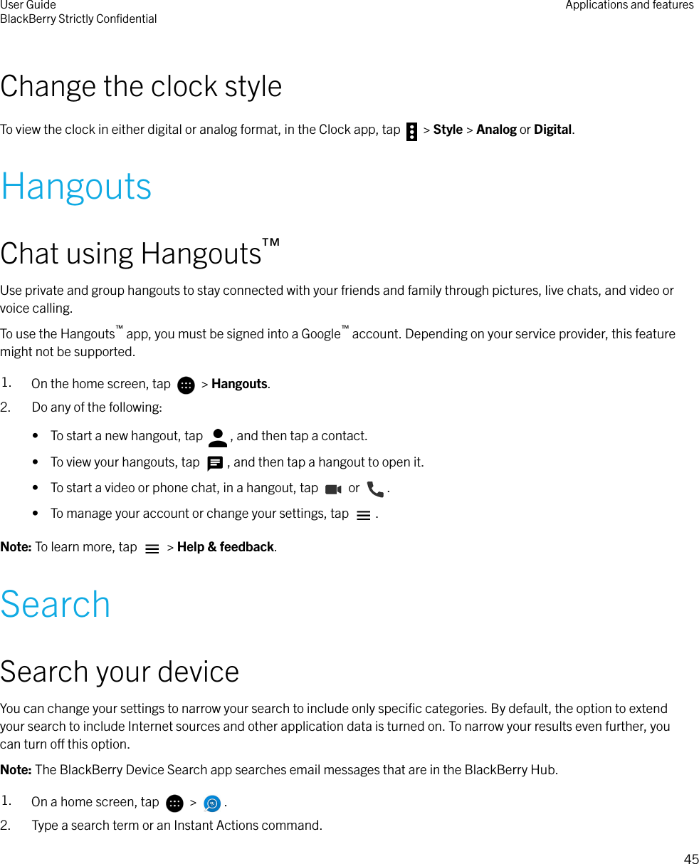 Change the clock styleTo view the clock in either digital or analog format, in the Clock app, tap   &gt; Style &gt; Analog or Digital.HangoutsChat using Hangouts™Use private and group hangouts to stay connected with your friends and family through pictures, live chats, and video orvoice calling.To use the Hangouts™ app, you must be signed into a Google™ account. Depending on your service provider, this featuremight not be supported.1. On the home screen, tap   &gt; Hangouts.2. Do any of the following:•  To start a new hangout, tap  , and then tap a contact.•  To view your hangouts, tap  , and then tap a hangout to open it.•  To start a video or phone chat, in a hangout, tap   or  .•  To manage your account or change your settings, tap  .Note: To learn more, tap   &gt; Help &amp; feedback.SearchSearch your deviceYou can change your settings to narrow your search to include only speciﬁc categories. By default, the option to extendyour search to include Internet sources and other application data is turned on. To narrow your results even further, youcan turn o this option.Note: The BlackBerry Device Search app searches email messages that are in the BlackBerry Hub.1. On a home screen, tap   &gt;  .2. Type a search term or an Instant Actions command.User GuideBlackBerry Strictly ConﬁdentialApplications and features45