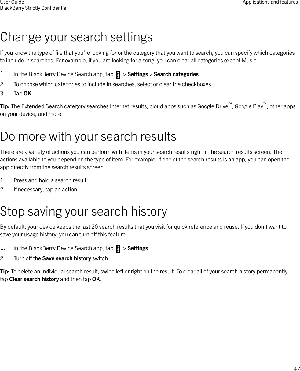 Change your search settingsIf you know the type of ﬁle that you&apos;re looking for or the category that you want to search, you can specify which categoriesto include in searches. For example, if you are looking for a song, you can clear all categories except Music.1. In the BlackBerry Device Search app, tap   &gt; Settings &gt; Search categories.2. To choose which categories to include in searches, select or clear the checkboxes.3. Tap OK.Tip: The Extended Search category searches Internet results, cloud apps such as Google Drive™, Google Play™, other appson your device, and more.Do more with your search resultsThere are a variety of actions you can perform with items in your search results right in the search results screen. Theactions available to you depend on the type of item. For example, if one of the search results is an app, you can open theapp directly from the search results screen.1. Press and hold a search result.2. If necessary, tap an action.Stop saving your search historyBy default, your device keeps the last 20 search results that you visit for quick reference and reuse. If you don&apos;t want tosave your usage history, you can turn o this feature.1. In the BlackBerry Device Search app, tap   &gt; Settings.2. Turn o the Save search history switch.Tip: To delete an individual search result, swipe left or right on the result. To clear all of your search history permanently,tap Clear search history and then tap OK.User GuideBlackBerry Strictly ConﬁdentialApplications and features47