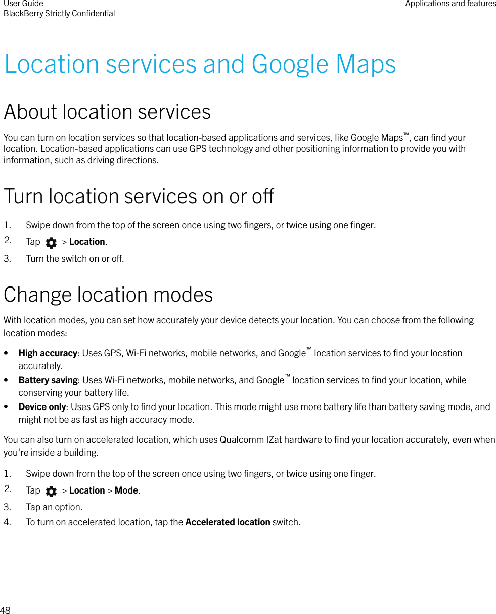 Location services and Google MapsAbout location servicesYou can turn on location services so that location-based applications and services, like Google Maps™, can ﬁnd yourlocation. Location-based applications can use GPS technology and other positioning information to provide you withinformation, such as driving directions.Turn location services on or o1. Swipe down from the top of the screen once using two ﬁngers, or twice using one ﬁnger.2. Tap   &gt; Location.3. Turn the switch on or o.Change location modesWith location modes, you can set how accurately your device detects your location. You can choose from the followinglocation modes:•High accuracy: Uses GPS, Wi-Fi networks, mobile networks, and Google™ location services to ﬁnd your locationaccurately.•Battery saving: Uses Wi-Fi networks, mobile networks, and Google™ location services to ﬁnd your location, whileconserving your battery life.•Device only: Uses GPS only to ﬁnd your location. This mode might use more battery life than battery saving mode, andmight not be as fast as high accuracy mode.You can also turn on accelerated location, which uses Qualcomm IZat hardware to ﬁnd your location accurately, even whenyou&apos;re inside a building.1. Swipe down from the top of the screen once using two ﬁngers, or twice using one ﬁnger.2. Tap   &gt; Location &gt; Mode.3. Tap an option.4. To turn on accelerated location, tap the Accelerated location switch.User GuideBlackBerry Strictly ConﬁdentialApplications and features48