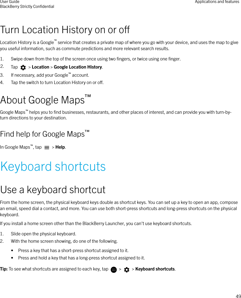 Turn Location History on or oLocation History is a Google™ service that creates a private map of where you go with your device, and uses the map to giveyou useful information, such as commute predictions and more relevant search results.1. Swipe down from the top of the screen once using two ﬁngers, or twice using one ﬁnger.2. Tap   &gt; Location &gt; Google Location History.3. If necessary, add your Google™ account.4. Tap the switch to turn Location History on or o.About Google Maps™Google Maps™ helps you to ﬁnd businesses, restaurants, and other places of interest, and can provide you with turn-by-turn directions to your destination.Find help for Google Maps™In Google Maps™, tap   &gt; Help.Keyboard shortcutsUse a keyboard shortcutFrom the home screen, the physical keyboard keys double as shortcut keys. You can set up a key to open an app, composean email, speed dial a contact, and more. You can use both short-press shortcuts and long-press shortcuts on the physicalkeyboard.If you install a home screen other than the BlackBerry Launcher, you can&apos;t use keyboard shortcuts.1. Slide open the physical keyboard.2. With the home screen showing, do one of the following.• Press a key that has a short-press shortcut assigned to it.• Press and hold a key that has a long-press shortcut assigned to it.Tip: To see what shortcuts are assigned to each key, tap   &gt;   &gt; Keyboard shortcuts.User GuideBlackBerry Strictly ConﬁdentialApplications and features49