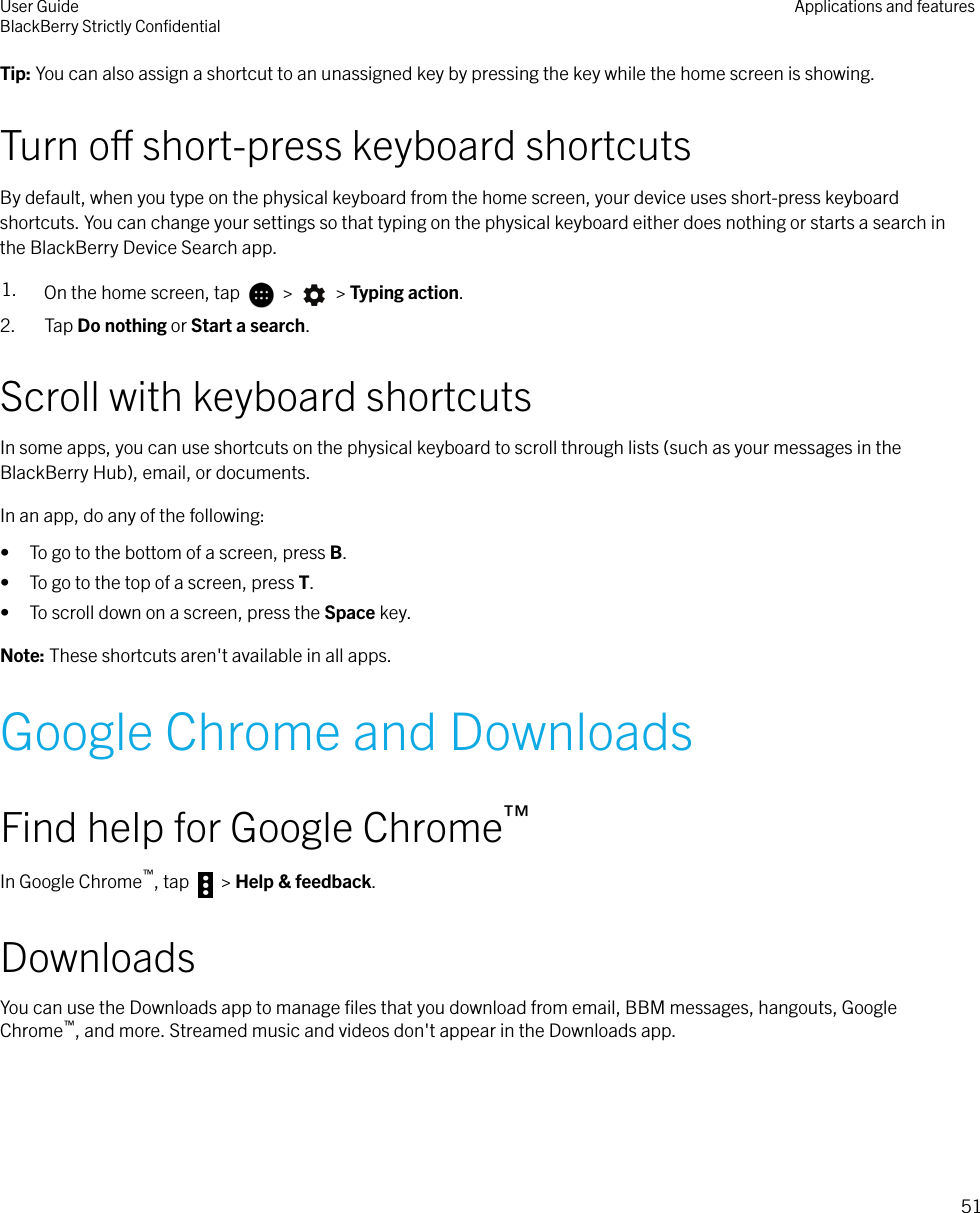 Tip: You can also assign a shortcut to an unassigned key by pressing the key while the home screen is showing.Turn o short-press keyboard shortcutsBy default, when you type on the physical keyboard from the home screen, your device uses short-press keyboardshortcuts. You can change your settings so that typing on the physical keyboard either does nothing or starts a search inthe BlackBerry Device Search app.1. On the home screen, tap   &gt;   &gt; Typing action.2. Tap Do nothing or Start a search.Scroll with keyboard shortcutsIn some apps, you can use shortcuts on the physical keyboard to scroll through lists (such as your messages in theBlackBerry Hub), email, or documents.In an app, do any of the following:• To go to the bottom of a screen, press B.• To go to the top of a screen, press T.• To scroll down on a screen, press the Space key.Note: These shortcuts aren&apos;t available in all apps.Google Chrome and DownloadsFind help for Google Chrome™In Google Chrome™, tap   &gt; Help &amp; feedback.DownloadsYou can use the Downloads app to manage ﬁles that you download from email, BBM messages, hangouts, GoogleChrome™, and more. Streamed music and videos don&apos;t appear in the Downloads app.User GuideBlackBerry Strictly ConﬁdentialApplications and features51