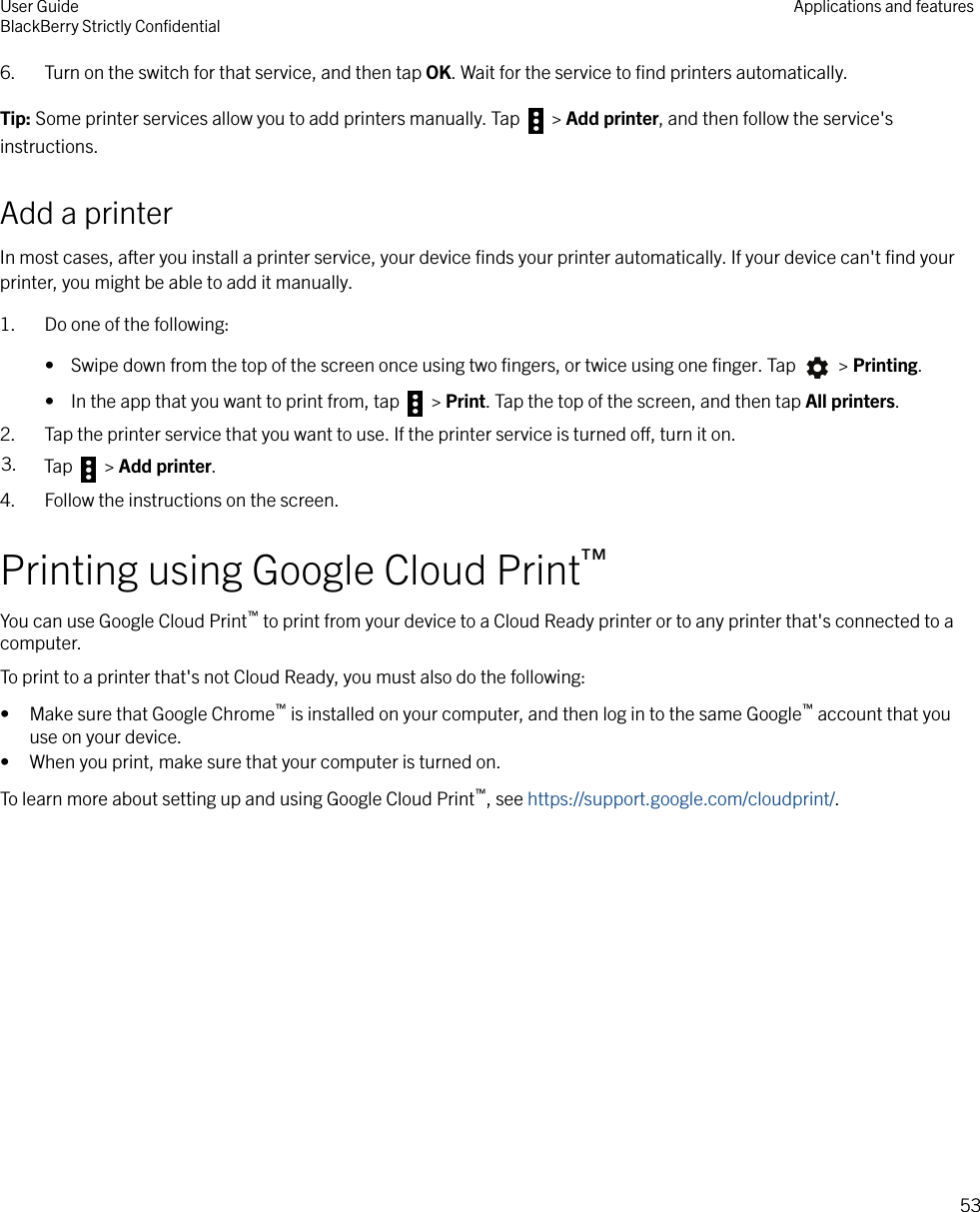 6. Turn on the switch for that service, and then tap OK. Wait for the service to ﬁnd printers automatically.Tip: Some printer services allow you to add printers manually. Tap   &gt; Add printer, and then follow the service&apos;sinstructions.Add a printerIn most cases, after you install a printer service, your device ﬁnds your printer automatically. If your device can&apos;t ﬁnd yourprinter, you might be able to add it manually.1. Do one of the following:•  Swipe down from the top of the screen once using two ﬁngers, or twice using one ﬁnger. Tap   &gt; Printing.•  In the app that you want to print from, tap   &gt; Print. Tap the top of the screen, and then tap All printers.2. Tap the printer service that you want to use. If the printer service is turned o, turn it on.3. Tap   &gt; Add printer.4. Follow the instructions on the screen.Printing using Google Cloud Print™You can use Google Cloud Print™ to print from your device to a Cloud Ready printer or to any printer that&apos;s connected to acomputer.To print to a printer that&apos;s not Cloud Ready, you must also do the following:• Make sure that Google Chrome™ is installed on your computer, and then log in to the same Google™ account that youuse on your device.• When you print, make sure that your computer is turned on.To learn more about setting up and using Google Cloud Print™, see https://support.google.com/cloudprint/.User GuideBlackBerry Strictly ConﬁdentialApplications and features53
