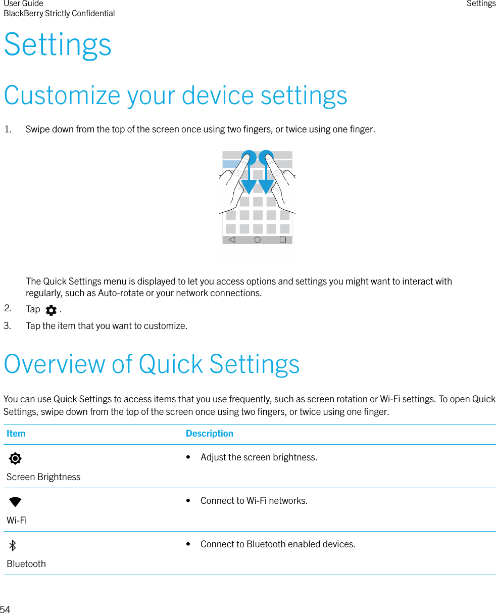 SettingsCustomize your device settings1. Swipe down from the top of the screen once using two ﬁngers, or twice using one ﬁnger.  The Quick Settings menu is displayed to let you access options and settings you might want to interact withregularly, such as Auto-rotate or your network connections.2. Tap  .3. Tap the item that you want to customize.Overview of Quick SettingsYou can use Quick Settings to access items that you use frequently, such as screen rotation or Wi-Fi settings. To open QuickSettings, swipe down from the top of the screen once using two ﬁngers, or twice using one ﬁnger.Item DescriptionScreen Brightness• Adjust the screen brightness.Wi-Fi• Connect to Wi-Fi networks.Bluetooth• Connect to Bluetooth enabled devices.User GuideBlackBerry Strictly ConﬁdentialSettings54