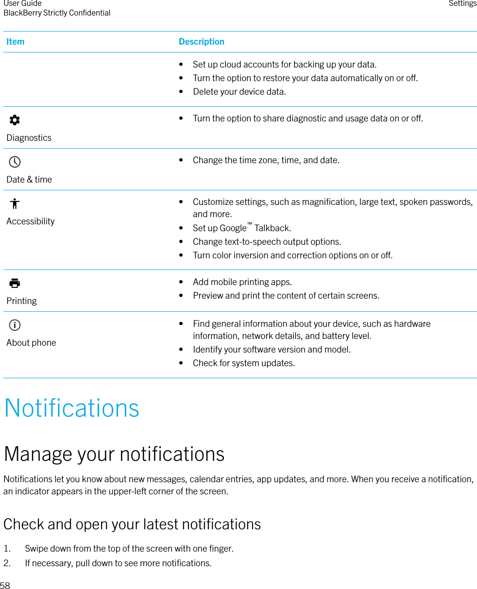 Item Description• Set up cloud accounts for backing up your data.• Turn the option to restore your data automatically on or o.• Delete your device data.Diagnostics• Turn the option to share diagnostic and usage data on or o.Date &amp; time• Change the time zone, time, and date.Accessibility• Customize settings, such as magniﬁcation, large text, spoken passwords,and more.• Set up Google™ Talkback.• Change text-to-speech output options.• Turn color inversion and correction options on or o.Printing• Add mobile printing apps.• Preview and print the content of certain screens.About phone• Find general information about your device, such as hardwareinformation, network details, and battery level.• Identify your software version and model.• Check for system updates.NotiﬁcationsManage your notiﬁcationsNotiﬁcations let you know about new messages, calendar entries, app updates, and more. When you receive a notiﬁcation,an indicator appears in the upper-left corner of the screen.Check and open your latest notiﬁcations1. Swipe down from the top of the screen with one ﬁnger.2. If necessary, pull down to see more notiﬁcations.User GuideBlackBerry Strictly ConﬁdentialSettings58