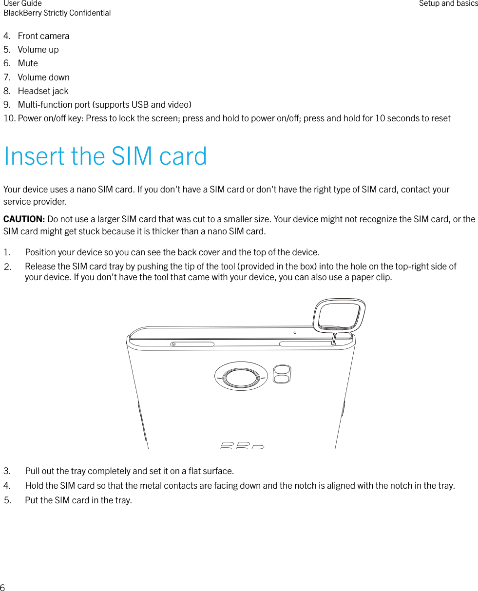 4. Front camera5. Volume up6. Mute7. Volume down8. Headset jack9. Multi-function port (supports USB and video)10. Power on/o key: Press to lock the screen; press and hold to power on/o; press and hold for 10 seconds to resetInsert the SIM cardYour device uses a nano SIM card. If you don&apos;t have a SIM card or don&apos;t have the right type of SIM card, contact yourservice provider.CAUTION: Do not use a larger SIM card that was cut to a smaller size. Your device might not recognize the SIM card, or theSIM card might get stuck because it is thicker than a nano SIM card.1. Position your device so you can see the back cover and the top of the device.2. Release the SIM card tray by pushing the tip of the tool (provided in the box) into the hole on the top-right side ofyour device. If you don&apos;t have the tool that came with your device, you can also use a paper clip.  3. Pull out the tray completely and set it on a ﬂat surface.4. Hold the SIM card so that the metal contacts are facing down and the notch is aligned with the notch in the tray.5. Put the SIM card in the tray. User GuideBlackBerry Strictly ConﬁdentialSetup and basics6