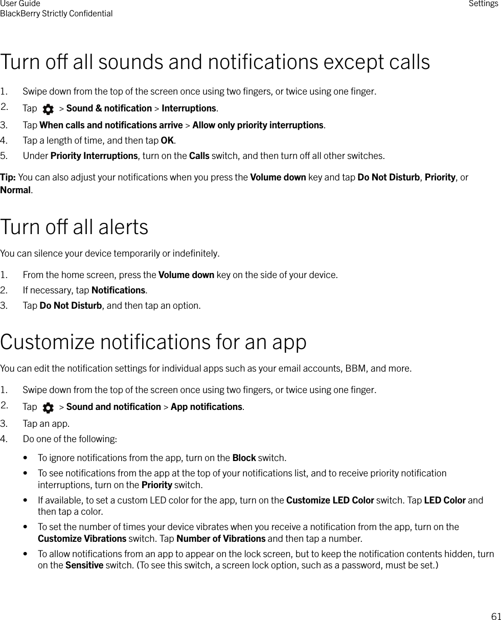 Turn o all sounds and notiﬁcations except calls1. Swipe down from the top of the screen once using two ﬁngers, or twice using one ﬁnger.2. Tap   &gt; Sound &amp; notiﬁcation &gt; Interruptions.3. Tap When calls and notiﬁcations arrive &gt; Allow only priority interruptions.4. Tap a length of time, and then tap OK.5. Under Priority Interruptions, turn on the Calls switch, and then turn o all other switches.Tip: You can also adjust your notiﬁcations when you press the Volume down key and tap Do Not Disturb, Priority, orNormal.Turn o all alertsYou can silence your device temporarily or indeﬁnitely.1. From the home screen, press the Volume down key on the side of your device.2. If necessary, tap Notiﬁcations.3. Tap Do Not Disturb, and then tap an option.Customize notiﬁcations for an appYou can edit the notiﬁcation settings for individual apps such as your email accounts, BBM, and more.1. Swipe down from the top of the screen once using two ﬁngers, or twice using one ﬁnger.2. Tap   &gt; Sound and notiﬁcation &gt; App notiﬁcations.3. Tap an app.4. Do one of the following:• To ignore notiﬁcations from the app, turn on the Block switch.• To see notiﬁcations from the app at the top of your notiﬁcations list, and to receive priority notiﬁcationinterruptions, turn on the Priority switch.• If available, to set a custom LED color for the app, turn on the Customize LED Color switch. Tap LED Color andthen tap a color.• To set the number of times your device vibrates when you receive a notiﬁcation from the app, turn on theCustomize Vibrations switch. Tap Number of Vibrations and then tap a number.• To allow notiﬁcations from an app to appear on the lock screen, but to keep the notiﬁcation contents hidden, turnon the Sensitive switch. (To see this switch, a screen lock option, such as a password, must be set.)User GuideBlackBerry Strictly ConﬁdentialSettings61