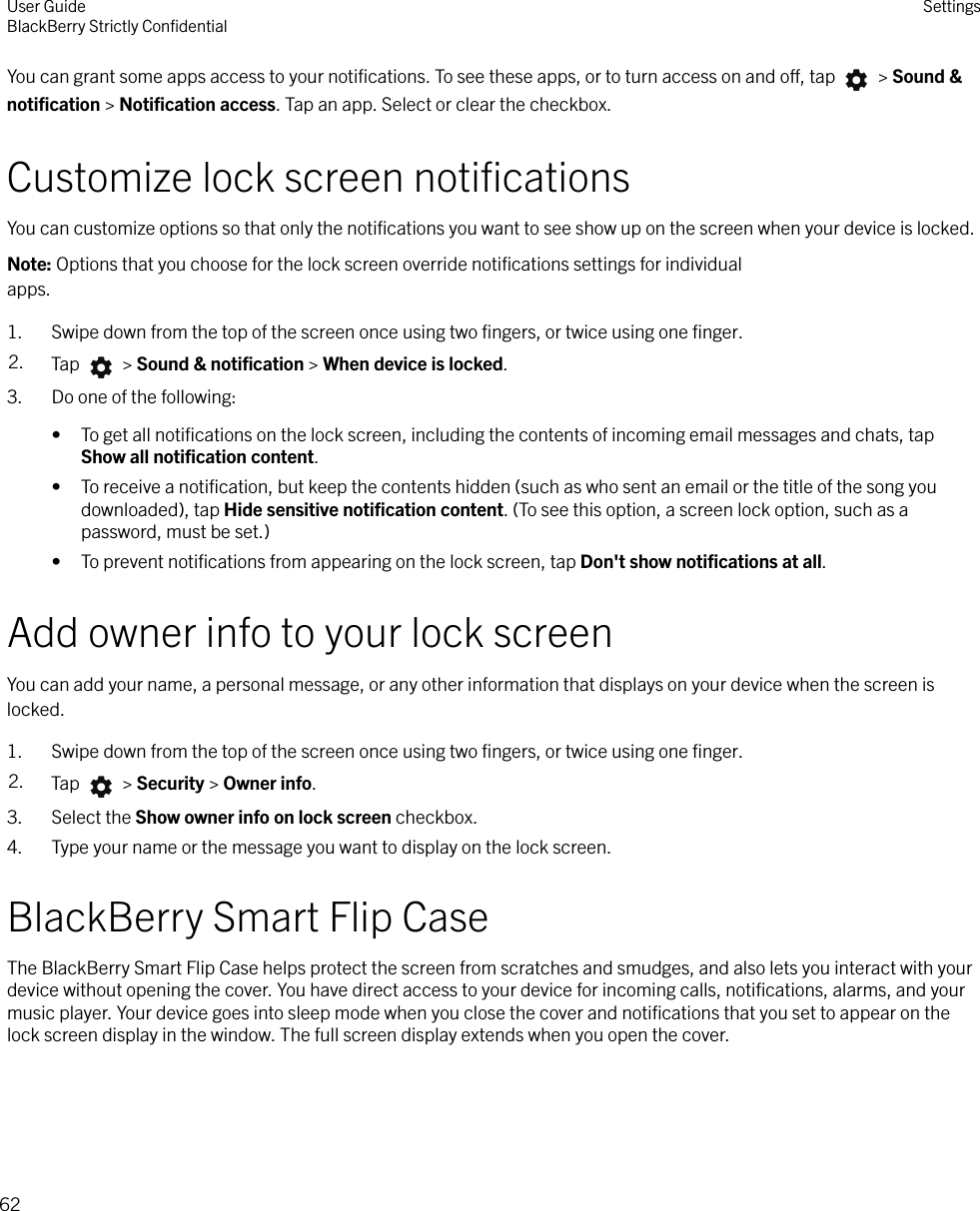 You can grant some apps access to your notiﬁcations. To see these apps, or to turn access on and o, tap   &gt; Sound &amp;notiﬁcation &gt; Notiﬁcation access. Tap an app. Select or clear the checkbox.Customize lock screen notiﬁcationsYou can customize options so that only the notiﬁcations you want to see show up on the screen when your device is locked.Note: Options that you choose for the lock screen override notiﬁcations settings for individualapps.1. Swipe down from the top of the screen once using two ﬁngers, or twice using one ﬁnger.2. Tap   &gt; Sound &amp; notiﬁcation &gt; When device is locked.3. Do one of the following:• To get all notiﬁcations on the lock screen, including the contents of incoming email messages and chats, tapShow all notiﬁcation content.• To receive a notiﬁcation, but keep the contents hidden (such as who sent an email or the title of the song youdownloaded), tap Hide sensitive notiﬁcation content. (To see this option, a screen lock option, such as apassword, must be set.)• To prevent notiﬁcations from appearing on the lock screen, tap Don&apos;t show notiﬁcations at all.Add owner info to your lock screenYou can add your name, a personal message, or any other information that displays on your device when the screen islocked.1. Swipe down from the top of the screen once using two ﬁngers, or twice using one ﬁnger.2. Tap   &gt; Security &gt; Owner info.3. Select the Show owner info on lock screen checkbox.4. Type your name or the message you want to display on the lock screen.BlackBerry Smart Flip CaseThe BlackBerry Smart Flip Case helps protect the screen from scratches and smudges, and also lets you interact with yourdevice without opening the cover. You have direct access to your device for incoming calls, notiﬁcations, alarms, and yourmusic player. Your device goes into sleep mode when you close the cover and notiﬁcations that you set to appear on thelock screen display in the window. The full screen display extends when you open the cover. User GuideBlackBerry Strictly ConﬁdentialSettings62