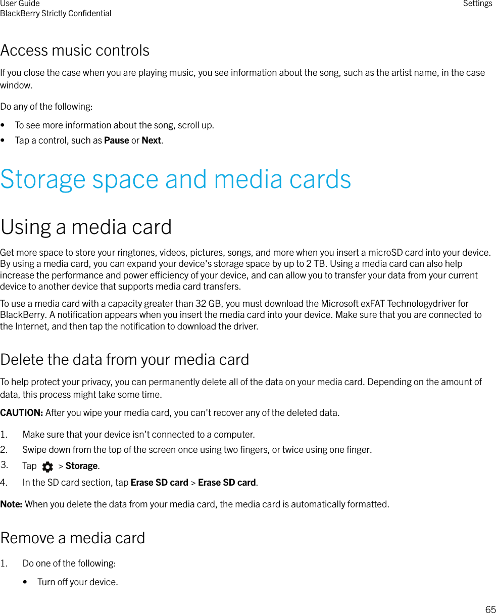 Access music controlsIf you close the case when you are playing music, you see information about the song, such as the artist name, in the casewindow.Do any of the following:• To see more information about the song, scroll up.• Tap a control, such as Pause or Next.Storage space and media cardsUsing a media cardGet more space to store your ringtones, videos, pictures, songs, and more when you insert a microSD card into your device.By using a media card, you can expand your device&apos;s storage space by up to 2 TB. Using a media card can also helpincrease the performance and power eciency of your device, and can allow you to transfer your data from your currentdevice to another device that supports media card transfers.To use a media card with a capacity greater than 32 GB, you must download the Microsoft exFAT Technologydriver forBlackBerry. A notiﬁcation appears when you insert the media card into your device. Make sure that you are connected tothe Internet, and then tap the notiﬁcation to download the driver.Delete the data from your media cardTo help protect your privacy, you can permanently delete all of the data on your media card. Depending on the amount ofdata, this process might take some time.CAUTION: After you wipe your media card, you can&apos;t recover any of the deleted data.1. Make sure that your device isn’t connected to a computer.2. Swipe down from the top of the screen once using two ﬁngers, or twice using one ﬁnger.3. Tap   &gt; Storage.4. In the SD card section, tap Erase SD card &gt; Erase SD card.Note: When you delete the data from your media card, the media card is automatically formatted.Remove a media card1. Do one of the following:• Turn o your device.User GuideBlackBerry Strictly ConﬁdentialSettings65