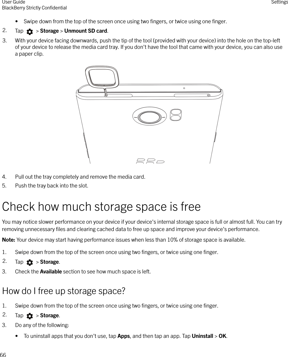 • Swipe down from the top of the screen once using two ﬁngers, or twice using one ﬁnger.2. Tap   &gt; Storage &gt; Unmount SD card.3. With your device facing downwards, push the tip of the tool (provided with your device) into the hole on the top-leftof your device to release the media card tray. If you don&apos;t have the tool that came with your device, you can also usea paper clip.  4. Pull out the tray completely and remove the media card.5. Push the tray back into the slot.Check how much storage space is freeYou may notice slower performance on your device if your device&apos;s internal storage space is full or almost full. You can tryremoving unnecessary ﬁles and clearing cached data to free up space and improve your device&apos;s performance.Note: Your device may start having performance issues when less than 10% of storage space is available.1. Swipe down from the top of the screen once using two ﬁngers, or twice using one ﬁnger.2. Tap   &gt; Storage.3. Check the Available section to see how much space is left.How do I free up storage space?1. Swipe down from the top of the screen once using two ﬁngers, or twice using one ﬁnger.2. Tap   &gt; Storage.3. Do any of the following:• To uninstall apps that you don&apos;t use, tap Apps, and then tap an app. Tap Uninstall &gt; OK.User GuideBlackBerry Strictly ConﬁdentialSettings66