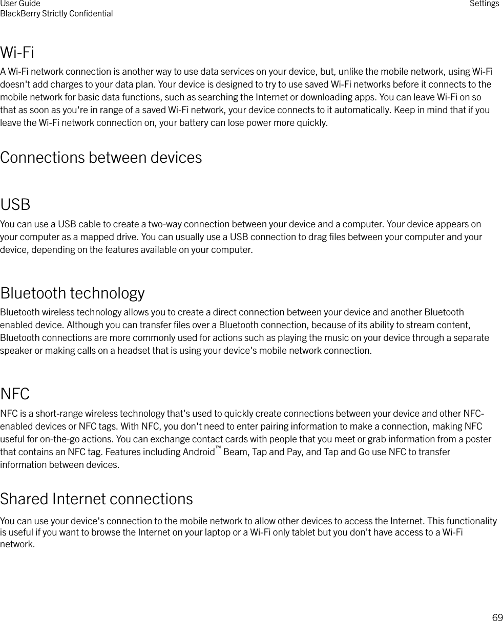 Wi-FiA Wi-Fi network connection is another way to use data services on your device, but, unlike the mobile network, using Wi-Fidoesn&apos;t add charges to your data plan. Your device is designed to try to use saved Wi-Fi networks before it connects to themobile network for basic data functions, such as searching the Internet or downloading apps. You can leave Wi-Fi on sothat as soon as you&apos;re in range of a saved Wi-Fi network, your device connects to it automatically. Keep in mind that if youleave the Wi-Fi network connection on, your battery can lose power more quickly.Connections between devicesUSBYou can use a USB cable to create a two-way connection between your device and a computer. Your device appears onyour computer as a mapped drive. You can usually use a USB connection to drag ﬁles between your computer and yourdevice, depending on the features available on your computer.Bluetooth technologyBluetooth wireless technology allows you to create a direct connection between your device and another Bluetoothenabled device. Although you can transfer ﬁles over a Bluetooth connection, because of its ability to stream content,Bluetooth connections are more commonly used for actions such as playing the music on your device through a separatespeaker or making calls on a headset that is using your device&apos;s mobile network connection.NFCNFC is a short-range wireless technology that&apos;s used to quickly create connections between your device and other NFC-enabled devices or NFC tags. With NFC, you don&apos;t need to enter pairing information to make a connection, making NFCuseful for on-the-go actions. You can exchange contact cards with people that you meet or grab information from a posterthat contains an NFC tag. Features including Android™ Beam, Tap and Pay, and Tap and Go use NFC to transferinformation between devices.Shared Internet connectionsYou can use your device&apos;s connection to the mobile network to allow other devices to access the Internet. This functionalityis useful if you want to browse the Internet on your laptop or a Wi-Fi only tablet but you don&apos;t have access to a Wi-Finetwork.User GuideBlackBerry Strictly ConﬁdentialSettings69