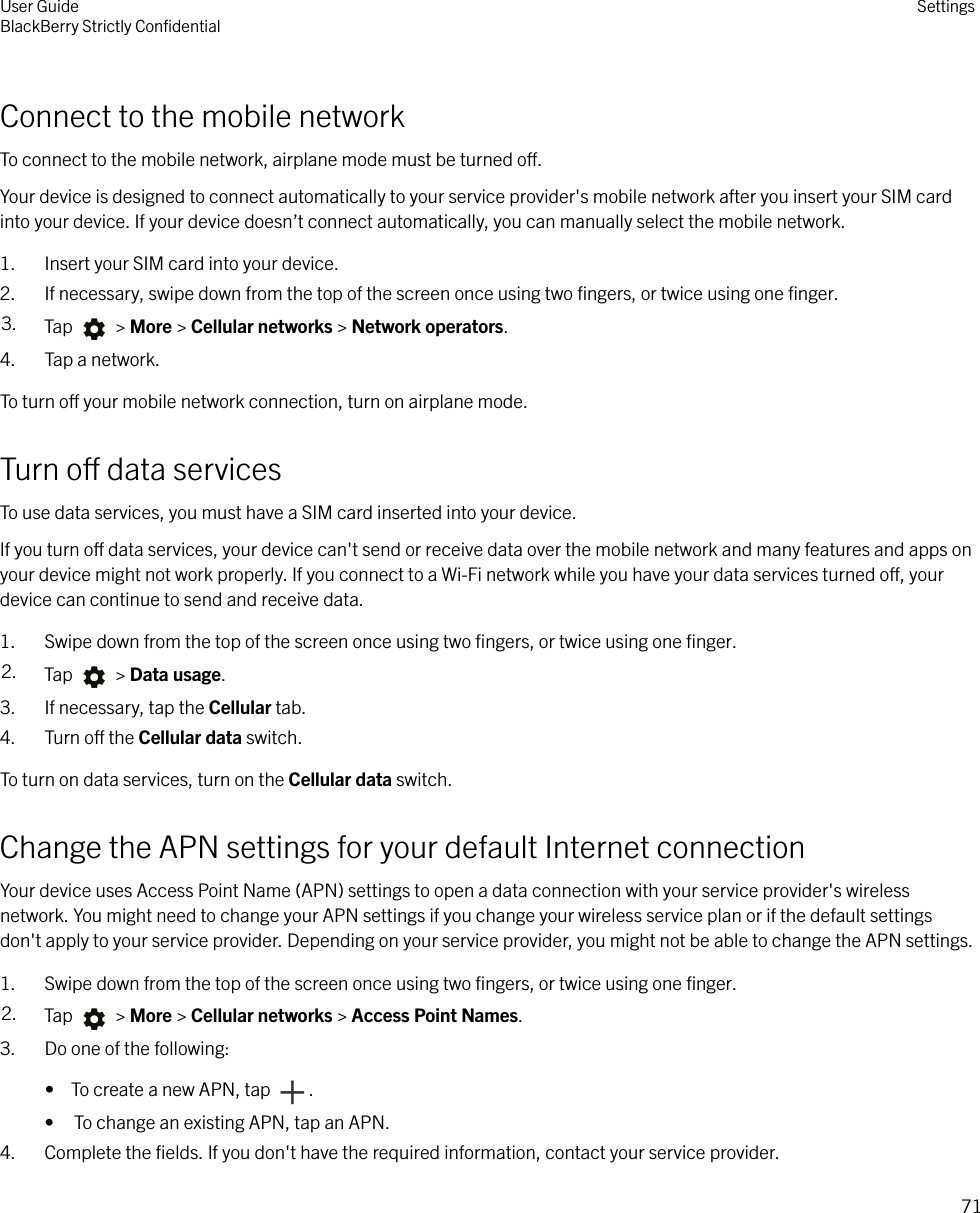 Connect to the mobile networkTo connect to the mobile network, airplane mode must be turned o.Your device is designed to connect automatically to your service provider&apos;s mobile network after you insert your SIM cardinto your device. If your device doesn’t connect automatically, you can manually select the mobile network.1. Insert your SIM card into your device.2. If necessary, swipe down from the top of the screen once using two ﬁngers, or twice using one ﬁnger.3. Tap   &gt; More &gt; Cellular networks &gt; Network operators.4. Tap a network.To turn o your mobile network connection, turn on airplane mode.Turn o data servicesTo use data services, you must have a SIM card inserted into your device.If you turn o data services, your device can&apos;t send or receive data over the mobile network and many features and apps onyour device might not work properly. If you connect to a Wi-Fi network while you have your data services turned o, yourdevice can continue to send and receive data.1. Swipe down from the top of the screen once using two ﬁngers, or twice using one ﬁnger.2. Tap   &gt; Data usage.3. If necessary, tap the Cellular tab.4. Turn o the Cellular data switch.To turn on data services, turn on the Cellular data switch.Change the APN settings for your default Internet connectionYour device uses Access Point Name (APN) settings to open a data connection with your service provider&apos;s wirelessnetwork. You might need to change your APN settings if you change your wireless service plan or if the default settingsdon&apos;t apply to your service provider. Depending on your service provider, you might not be able to change the APN settings.1. Swipe down from the top of the screen once using two ﬁngers, or twice using one ﬁnger.2. Tap   &gt; More &gt; Cellular networks &gt; Access Point Names.3. Do one of the following:•  To create a new APN, tap  .• To change an existing APN, tap an APN.4. Complete the ﬁelds. If you don&apos;t have the required information, contact your service provider.User GuideBlackBerry Strictly ConﬁdentialSettings71