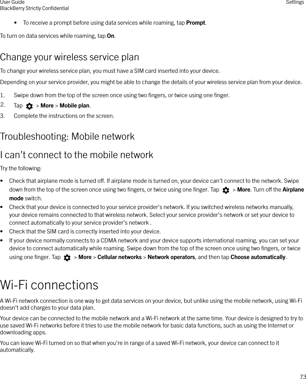 • To receive a prompt before using data services while roaming, tap Prompt.To turn on data services while roaming, tap On.Change your wireless service planTo change your wireless service plan, you must have a SIM card inserted into your device.Depending on your service provider, you might be able to change the details of your wireless service plan from your device.1. Swipe down from the top of the screen once using two ﬁngers, or twice using one ﬁnger.2. Tap   &gt; More &gt; Mobile plan.3. Complete the instructions on the screen.Troubleshooting: Mobile networkI can’t connect to the mobile networkTry the following:• Check that airplane mode is turned o. If airplane mode is turned on, your device can&apos;t connect to the network. Swipedown from the top of the screen once using two ﬁngers, or twice using one ﬁnger. Tap   &gt; More. Turn o the Airplanemode switch.• Check that your device is connected to your service provider&apos;s network. If you switched wireless networks manually,your device remains connected to that wireless network. Select your service provider&apos;s network or set your device toconnect automatically to your service provider’s network .• Check that the SIM card is correctly inserted into your device.• If your device normally connects to a CDMA network and your device supports international roaming, you can set yourdevice to connect automatically while roaming. Swipe down from the top of the screen once using two ﬁngers, or twiceusing one ﬁnger. Tap   &gt; More &gt; Cellular networks &gt; Network operators, and then tap Choose automatically.Wi-Fi connectionsA Wi-Fi network connection is one way to get data services on your device, but unlike using the mobile network, using Wi-Fidoesn&apos;t add charges to your data plan.Your device can be connected to the mobile network and a Wi-Fi network at the same time. Your device is designed to try touse saved Wi-Fi networks before it tries to use the mobile network for basic data functions, such as using the Internet ordownloading apps.You can leave Wi-Fi turned on so that when you&apos;re in range of a saved Wi-Fi network, your device can connect to itautomatically.User GuideBlackBerry Strictly ConﬁdentialSettings73