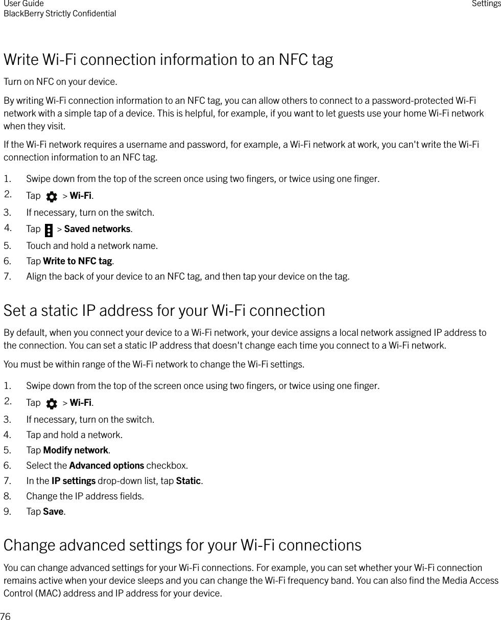 Write Wi-Fi connection information to an NFC tagTurn on NFC on your device.By writing Wi-Fi connection information to an NFC tag, you can allow others to connect to a password-protected Wi-Finetwork with a simple tap of a device. This is helpful, for example, if you want to let guests use your home Wi-Fi networkwhen they visit.If the Wi-Fi network requires a username and password, for example, a Wi-Fi network at work, you can&apos;t write the Wi-Ficonnection information to an NFC tag.1. Swipe down from the top of the screen once using two ﬁngers, or twice using one ﬁnger.2. Tap   &gt; Wi-Fi.3. If necessary, turn on the switch.4. Tap   &gt; Saved networks.5. Touch and hold a network name.6. Tap Write to NFC tag.7. Align the back of your device to an NFC tag, and then tap your device on the tag.Set a static IP address for your Wi-Fi connectionBy default, when you connect your device to a Wi-Fi network, your device assigns a local network assigned IP address tothe connection. You can set a static IP address that doesn&apos;t change each time you connect to a Wi-Fi network.You must be within range of the Wi-Fi network to change the Wi-Fi settings.1. Swipe down from the top of the screen once using two ﬁngers, or twice using one ﬁnger.2. Tap   &gt; Wi-Fi.3. If necessary, turn on the switch.4. Tap and hold a network.5. Tap Modify network.6. Select the Advanced options checkbox.7. In the IP settings drop-down list, tap Static.8. Change the IP address ﬁelds.9. Tap Save.Change advanced settings for your Wi-Fi connectionsYou can change advanced settings for your Wi-Fi connections. For example, you can set whether your Wi-Fi connectionremains active when your device sleeps and you can change the Wi-Fi frequency band. You can also ﬁnd the Media AccessControl (MAC) address and IP address for your device.User GuideBlackBerry Strictly ConﬁdentialSettings76