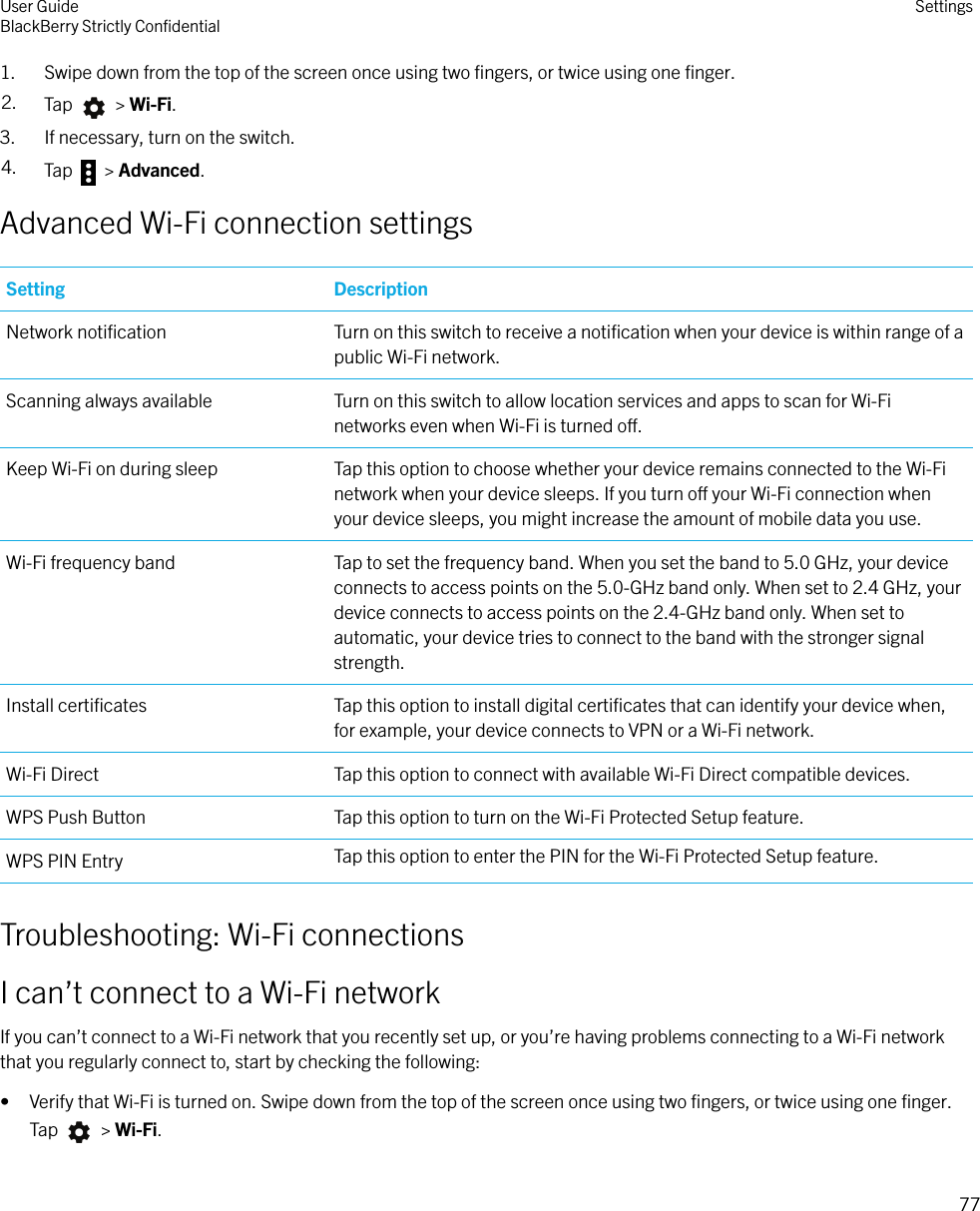 1. Swipe down from the top of the screen once using two ﬁngers, or twice using one ﬁnger.2. Tap   &gt; Wi-Fi.3. If necessary, turn on the switch.4. Tap   &gt; Advanced.Advanced Wi-Fi connection settingsSetting DescriptionNetwork notiﬁcation Turn on this switch to receive a notiﬁcation when your device is within range of apublic Wi-Fi network.Scanning always available Turn on this switch to allow location services and apps to scan for Wi-Finetworks even when Wi-Fi is turned o.Keep Wi-Fi on during sleep Tap this option to choose whether your device remains connected to the Wi-Finetwork when your device sleeps. If you turn o your Wi-Fi connection whenyour device sleeps, you might increase the amount of mobile data you use.Wi-Fi frequency band Tap to set the frequency band. When you set the band to 5.0 GHz, your deviceconnects to access points on the 5.0-GHz band only. When set to 2.4 GHz, yourdevice connects to access points on the 2.4-GHz band only. When set toautomatic, your device tries to connect to the band with the stronger signalstrength.Install certiﬁcates Tap this option to install digital certiﬁcates that can identify your device when,for example, your device connects to VPN or a Wi-Fi network.Wi-Fi Direct Tap this option to connect with available Wi-Fi Direct compatible devices.WPS Push Button Tap this option to turn on the Wi-Fi Protected Setup feature.WPS PIN Entry Tap this option to enter the PIN for the Wi-Fi Protected Setup feature.Troubleshooting: Wi-Fi connectionsI can’t connect to a Wi-Fi networkIf you can’t connect to a Wi-Fi network that you recently set up, or you’re having problems connecting to a Wi-Fi networkthat you regularly connect to, start by checking the following:• Verify that Wi-Fi is turned on. Swipe down from the top of the screen once using two ﬁngers, or twice using one ﬁnger.Tap   &gt; Wi-Fi.User GuideBlackBerry Strictly ConﬁdentialSettings77