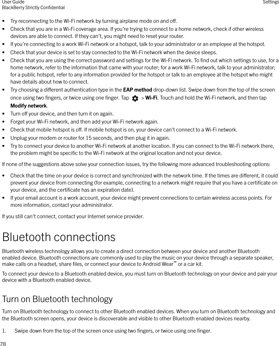 • Try reconnecting to the Wi-Fi network by turning airplane mode on and o.• Check that you are in a Wi-Fi coverage area. If you&apos;re trying to connect to a home network, check if other wirelessdevices are able to connect. If they can’t, you might need to reset your router.• If you’re connecting to a work Wi-Fi network or a hotspot, talk to your administrator or an employee at the hotspot.• Check that your device is set to stay connected to the Wi-Fi network when the device sleeps.• Check that you are using the correct password and settings for the Wi-Fi network. To ﬁnd out which settings to use, for ahome network, refer to the information that came with your router; for a work Wi-Fi network, talk to your administrator;for a public hotspot, refer to any information provided for the hotspot or talk to an employee at the hotspot who mighthave details about how to connect.• Try choosing a dierent authentication type in the EAP method drop-down list. Swipe down from the top of the screenonce using two ﬁngers, or twice using one ﬁnger. Tap   &gt; Wi-Fi. Touch and hold the Wi-Fi network, and then tapModify network.• Turn o your device, and then turn it on again.• Forget your Wi-Fi network, and then add your Wi-Fi network again.• Check that mobile hotspot is o. If mobile hotspot is on, your device can’t connect to a Wi-Fi network.• Unplug your modem or router for 15 seconds, and then plug it in again.• Try to connect your device to another Wi-Fi network at another location. If you can connect to the Wi-Fi network there,the problem might be speciﬁc to the Wi-Fi network at the original location and not your device.If none of the suggestions above solve your connection issues, try the following more advanced troubleshooting options:• Check that the time on your device is correct and synchronized with the network time. If the times are dierent, it couldprevent your device from connecting (for example, connecting to a network might require that you have a certiﬁcate onyour device, and the certiﬁcate has an expiration date).• If your email account is a work account, your device might prevent connections to certain wireless access points. Formore information, contact your administrator.If you still can’t connect, contact your Internet service provider.Bluetooth connectionsBluetooth wireless technology allows you to create a direct connection between your device and another Bluetoothenabled device. Bluetooth connections are commonly used to play the music on your device through a separate speaker,make calls on a headset, share ﬁles, or connect your device to Android Wear™ or a car kit.To connect your device to a Bluetooth enabled device, you must turn on Bluetooth technology on your device and pair yourdevice with a Bluetooth enabled device.Turn on Bluetooth technologyTurn on Bluetooth technology to connect to other Bluetooth enabled devices. When you turn on Bluetooth technology andthe Bluetooth screen opens, your device is discoverable and visible to other Bluetooth enabled devices nearby.1. Swipe down from the top of the screen once using two ﬁngers, or twice using one ﬁnger.User GuideBlackBerry Strictly ConﬁdentialSettings78