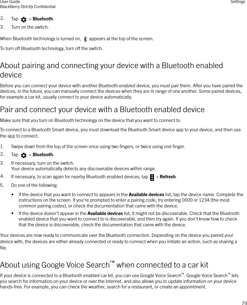 2. Tap   &gt; Bluetooth.3. Turn on the switch.When Bluetooth technology is turned on,   appears at the top of the screen.To turn o Bluetooth technology, turn o the switch.About pairing and connecting your device with a Bluetooth enableddeviceBefore you can connect your device with another Bluetooth enabled device, you must pair them. After you have paired thedevices, in the future, you can manually connect the devices when they are in range of one another. Some paired devices,for example a car kit, usually connect to your device automatically.Pair and connect your device with a Bluetooth enabled deviceMake sure that you turn on Bluetooth technology on the device that you want to connect to.To connect to a Bluetooth Smart device, you must download the Bluetooth Smart device app to your device, and then usethe app to connect.1. Swipe down from the top of the screen once using two ﬁngers, or twice using one ﬁnger.2. Tap   &gt; Bluetooth.3. If necessary, turn on the switch.Your device automatically detects any discoverable devices within range.4. If necessary, to scan again for nearby Bluetooth enabled devices, tap   &gt; Refresh.5. Do one of the following:• If the device that you want to connect to appears in the Available devices list, tap the device name. Complete theinstructions on the screen. If you&apos;re prompted to enter a pairing code, try entering 0000 or 1234 (the mostcommon pairing codes), or check the documentation that came with the device.• If the device doesn&apos;t appear in the Available devices list, it might not be discoverable. Check that the Bluetoothenabled device that you want to connect to is discoverable, and then try again. If you don&apos;t know how to checkthat the device is discoverable, check the documentation that came with the device.Your devices are now ready to communicate over the Bluetooth connection. Depending on the device you paired yourdevice with, the devices are either already connected or ready to connect when you initiate an action, such as sharing aﬁle.About using Google Voice Search™ when connected to a car kitIf your device is connected to a Bluetooth enabled car kit, you can use Google Voice Search™. Google Voice Search™ letsyou search for information on your device or over the Internet, and also allows you to update information on your devicehands-free. For example, you can check the weather, search for a restaurant, or create an appointment.User GuideBlackBerry Strictly ConﬁdentialSettings79