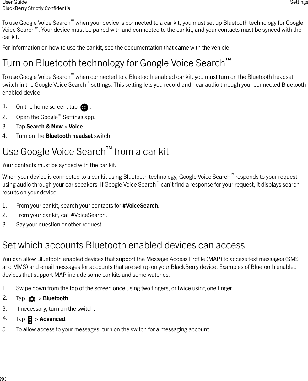 To use Google Voice Search™ when your device is connected to a car kit, you must set up Bluetooth technology for GoogleVoice Search™. Your device must be paired with and connected to the car kit, and your contacts must be synced with thecar kit.For information on how to use the car kit, see the documentation that came with the vehicle.Turn on Bluetooth technology for Google Voice Search™To use Google Voice Search™ when connected to a Bluetooth enabled car kit, you must turn on the Bluetooth headsetswitch in the Google Voice Search™ settings. This setting lets you record and hear audio through your connected Bluetoothenabled device.1. On the home screen, tap  .2. Open the Google™ Settings app.3. Tap Search &amp; Now &gt; Voice.4. Turn on the Bluetooth headset switch.Use Google Voice Search™ from a car kitYour contacts must be synced with the car kit.When your device is connected to a car kit using Bluetooth technology, Google Voice Search™ responds to your requestusing audio through your car speakers. If Google Voice Search™ can&apos;t ﬁnd a response for your request, it displays searchresults on your device.1. From your car kit, search your contacts for #VoiceSearch.2. From your car kit, call #VoiceSearch.3. Say your question or other request.Set which accounts Bluetooth enabled devices can accessYou can allow Bluetooth enabled devices that support the Message Access Proﬁle (MAP) to access text messages (SMSand MMS) and email messages for accounts that are set up on your BlackBerry device. Examples of Bluetooth enableddevices that support MAP include some car kits and some watches.1. Swipe down from the top of the screen once using two ﬁngers, or twice using one ﬁnger.2. Tap   &gt; Bluetooth.3. If necessary, turn on the switch.4. Tap   &gt; Advanced.5. To allow access to your messages, turn on the switch for a messaging account.User GuideBlackBerry Strictly ConﬁdentialSettings80